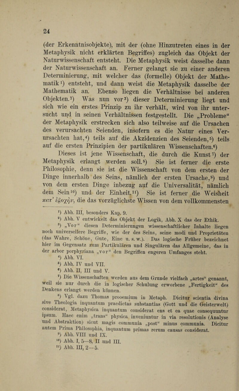 (der Erkenntnisobjekte), mit der (ohne Hinzntreten eines in der Metaphysik nicht erklärten Begriffes) zugleich das Objekt der Naturwissenschaft entsteht. Die Metaphysik wreist dasselbe dann der Naturwissenschaft an. Ferner gelangt sie zu einer anderen Determinierung, mit welcher das (formelle) Objekt der Mathe¬ matik *) entsteht, und dann weist die Metaphysik dasselbe der Mathematik an. Ebenso liegen die Verhältnisse bei anderen Objekten.2) Was nun vor3) dieser Determinierung liegt und sich wie ein erstes Prinzip zu ihr verhält, wird von ihr unter¬ sucht und in seinen Verhältnissen festgestellt. Die „Probleme“ der Metaphysik erstrecken sich also teilweise auf die Ursachen des verursachten Seienden, insofern es die Natur eines Ver¬ ursachten hat,4) teils auf die Akzidenzien des Seienden,5) teils auf die ersten Prinzipien der partikulären Wissenschaften.6) Dieses ist jene Wissenschaft, die durch die Kunst7) der Metaphysik erlangt werden soll8) Sie ist ferner die erste Philosophie, denn sie ist die Wissenschaft von dem ersten der Dinge innerhalb des Seins, nämlich der ersten Ursache,9) und von dem ersten Dinge inbezug auf die Universalität, nämlich dem Sein10) und der Einheit.11) Sie ist ferner die Weisheit xat sgoxqv, die das vorzüglichste Wissen von dem vollkommensten *) Abh. III, besonders Kap. 9. 2) Abh. V entwickelt das Objekt der Logik, Abh. X das der Ethik. 3) W°r “ diesen Determinierungen wissenschaftlicher Inhalte liegen noch universellere Begriffe, wie der des Seins, seine modi und Proprietäten (das Wahre, Schöne, Gute, Eine u. s. w.). Das logische Früher bezeichnet hier im Gegensatz zum Partikulären und Singulären das Allgemeine, das in der arbor porphyriana „vor“ den Begriffen engeren Umfanges steht. 4) Abh. VI. s) Abh. IV und VII. 6) Abh. II, III und V. 7) Die Wissenschaften werden aus dem Grunde vielfach „artes“ genannt, weil sie nur durch die in logischer Schulung erworbene „Fertigkeit“ des Denkens erlangt werden können. 8) Vgl- dazu Thomas prooemium in Metaph. Dicitur scientia divina sive Theologia inquantum praedictas substantias (Gott und die Geisterwelt) consideiat, Metaphysica inquantum considerat ens et ea quae consequuntur ipsum. Haec enim „trans“ physica inveniuntur in via resolutionis (Analyse und Abstraktion) sicut magis communia „post“ minus communia. Dicitur autem I rima Philosophia, inquantum primas rerum causas considerat. 9) Abh. VIII und IX. 10) Abh. I, 5—8, II und III. n) Abh. III, 2—5.