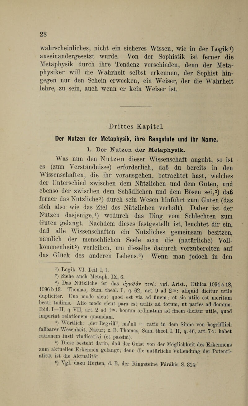 wahrscheinliches, nicht ein sicheres Wissen, wie in der Logik1) auseinandergesetzt wurde. Von der Sophistik ist ferner die Metaphysik durch ihre Tendenz verschieden, denn der Meta¬ physiker will die Wahrheit selbst erkennen, der Sophist hin¬ gegen nur den Schein erwecken, ein Weiser, der die Wahrheit lehre, zu sein, auch wenn er kein Weiser ist. Drittes Kapitel. Der Nutzen der Metaphysik, ihre Rangstufe und ihr Name. 1. Der Nutzen der Metaphysik. Was nun den Nutzen dieser Wissenschaft angeht, so ist es (zum Verständnisse) erforderlich, daß du bereits in den Wissenschaften, die ihr vorausgehen, betrachtet hast, welches der Unterschied zwischen dem Nützlichen und dem Guten, und ebenso der zwischen dem Schädlichen und dem Bösen sei,2) daß ferner das Nützliche3) durch sein Wesen hinführt zum Guten (das sich also wie das Ziel des Nützlichen verhält). Daher ist der Nutzen dasjenige,4) wodurch das Ding vom Schlechten zum Guten gelangt. Nachdem dieses festgestellt ist, leuchtet dir ein, daß alle V issenschaften ein Nützliches gemeinsam besitzen, nämlich der menschlichen Seele actu die (natürliche) Voll¬ kommenheit5) verleihen, um dieselbe dadurch vorzubereiten auf das Glück des anderen Lebens.K) Wenn man jedoch in den b Logik VI. Teil 1,1. 2) Siehe auch Metaph. IX, 6. 3) Das Nützliche ist das ayad-ov tlvl- vgl. Arist., Ethica 1094 a 18, 1096h 13. Thomas, Sum. theol. I, q. 62, art. 9 ad 2m: aliquid dicitur utile dupliciter. Uno modo sicut quod est via ad finem; et sic utile est meritum beati tudinis. Alio modo sicut pars est utilis ad totum, ut paries ad domum. Ibid. I II, q. VII, art. 2 ad lra: bonum ordinatum ad finem dicitur utile, quod importat relationem quamdam. 4) Wörtlich: „der Begrifft, mabia = ratio in dem Sinne von begrifflich faßbarer Wesenheit,. Natur; z. B. Thomas, Sum. theol. I. II, q. 46, art. 7c: habet rationem iusti vindicativi (et passim). 5) Liese besteht darin, daß der Geist von der Möglichkeit des Erkennens zum aktuellen Erkennen gelangt; denn die natürliche Vollendung der Potenti- alität ist die Aktualität. 6) Vgl. dazu Horten, d. B. der Bingsteine Färäbis S. 314/
