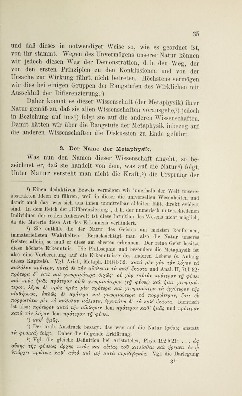 und daß dieses in notwendiger Weise so, wie es geordnet ist, von ihr stammt. Wegen des Unvermögens unserer Natur können wir jedoch diesen Weg der Demonstration, d. h. den Weg, der von den ersten Prinzipien zu den Konklusionen und von der Ursache zur Wirkung führt, nicht betreten. Höchstens vermögen wir dies bei einigen Gruppen der Rangstufen des Wirklichen mit Ausschluß der Differenzierung.1 2) Daher kommt es dieser Wissenschaft (der Metaphysik) ihrer Natur gemäß zu, daß sie allen Wissenschaften vorausgehe,-) jedoch in Beziehung auf uns3) folgt sie auf die anderen Wissenschaften. Damit hätten wir über die Rangstufe der Metaphysik inbezug auf die anderen Wissenschaften die Diskussion zu Ende geführt. 3. Der Name der Metaphysik. Was nun den Namen dieser Wissenschaft angeht, so be¬ zeichnet er, daß sie handelt von dem, was auf die Natur4) folgt. Unter Natur versteht man nicht die Kraft,5) die Ursprung der x) Einen deduktiven Beweis vermögen wir innerhalb der Welt unserer abstrakten Ideen zu führen, weil in dieser die universellen Wesenheiten und damit auch das, was sich aus ihnen unmittelbar ableiten läßt, direkt evident sind. In dem Reich der „Differenzierung“, d. h. der numerisch unterschiedenen Individuen der realen Außenwelt ist diese Intuition des Wesens nicht möglich, da die Materie diese Art des Erkennens verhindert. 2) enthält die der Natur des Geistes am meisten konformen, i e ten. ^Berücksichtigt man also die Natur unseres Geistes allein, so muß er diese am ehesten erkennen. Der reine Geist besitzt diese höchste Erkenntnis. Die Philosophie und besonders die Metaphysik ist also eine Vorbereitung auf die Erkenntnisse des anderen Lehens (s. Anfang dieses Kapitels). Vgl. Arist., Metaph. 1018 b 32: aaxa /uhv yö.Q xov loyov xa aci&olov UQoxsQa, aaxa Sh xyv alo&yoiv xa aa&' saaoxa und Anal. II, 71b 32: TCQOXEQa^ d egxl aac yvojQLf^iojXEQa öiycog’ ov yaQ xavxov tcqoxeqov xy (qvgel aat 7xoog rjfxccg tcqoxeqov ovöe yvcoQifxcoxeqov (xy xpvoEc) aal y[AIv yvcoQ iptoj- xeqov, ttytj) ÖS TCQog yftäg /uhv nQoxsQa aal yvcoQ i/AcoxEQa xa syyvxsQov xfjg aLGd'tjGEojg, anXöjg öe TCQoxEQa aal yvcoQ c/AcoxEQa xa tcoqqcoxeqov, egxl öh TtOQQiüxaxo) [aev xa aad-oXov /laXLOxa, syyvxaxco öh xcc aaS-' saaoxa. Identisch ist also: tcqoxeqov aaxa xyv aiGihyoiv dem tcqoxeqov aa&y y/uag und tcqoxeqov aaxa xov loyov dem tcqoxeqov xy cpvoEi. 3) aaOypcag. 4) Der arab. Ausdruck besagt: das was auf die Natur ((pvoig anstatt xa (pvoiaa) folgt. Daher die folgende Erklärung. 5) Vgl. die gleiche Definition bei Aristoteles, Phys. 192 b 21: ... cbg ovoyg xyg cpvoEOjg aQ/yg xivog aal alxiag xov acvEcod-ai aal t/qe/aeTv sv oj vnaQyEL TCQcoxcog aad' avxo aal /uy aaxa ov/Aßeßyaog. Vgl. die Darlegung 3*