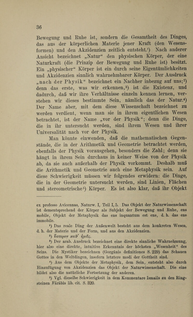 Bewegung und Ruhe ist, sondern die Gesamtheit des Dinges, das aus der körperlichen Materie jener Kraft (den Wesens¬ formen) und den Akzidenzien zeitlich entsteht.1) Nach anderer Ansicht bezeichnet „Natur“ den physischen Körper, der eine Naturkraft (die Prinzip der Bewegung und Ruhe ist) besitzt. Ein „physischer“ Körper ist ein durch seine Eigentümlichkeiten und Akzidenzien sinnlich wahrnehmbarer Körper. Der Ausdruck „nach der Physik“ bezeichnet ein Nachher inbezug auf uns;2) denn das erste, was wir erkennen,3) ist die Existenz, und dadurch, daß wir ihre Verhältnisse einzeln kennen lernen, ver¬ stehen wir dieses bestimmte Sein, nämlich das der Natur.4) Der Name aber, mit dem diese Wissenschaft bezeichnet zu werden verdient, wenn man sie in ihrem eigentlichen Wesen betrachtet, ist der Name „vor der Physik“; denn die Dinge, die in ihr untersucht werden, sind ihrem Wesen und ihrer Universalität nach vor der Physik. Man könnte einwenden, daß die mathematischen Gegen¬ stände, die in der Arithmetik und Geometrie betrachtet werden, ebenfalls der Physik vorausgehen, besonders die Zahl; denn sie hängt in ihrem Sein durchaus in keiner Weise von der Physik ab, da sie auch außerhalb der Physik vorkommt. Deshalb muß die Arithmetik und Geometrie auch eine Metaphysik sein. Auf diese Schwierigkeit müssen wir folgendes erwidern: die Dinge, die in der Geometrie untersucht werden, sind Linien, Flächen und stereometrische5) Körper. Es ist also klar, daß ihr Objekt ex professo Avicennas, Naturw. I, Teil I, 5. Das Objekt der Naturwissenschaft ist dementsprechend der Körper als Subjekt der Bewegung und Ruhe, ens mobile, Objekt der Metaphysik das ens inquantum est ens, d. h. das ens immobile. *) Das reale Ding der Außenwelt besteht aus dem konkreten Wesen, d. h. der Materie und der Form, und aus den Akzidenzien. 2) VOZEQOV Xad' Tjß&Q. 3) Der arab. Ausdruck bezeichnet eine direkte sinnliche Wahrnehmung, hier also eine direkte, intuitive Erkenntnis der höchsten „Wesenheit“ des Seins. Die Mystiker bezeichnen (Gorgänis definitiones S. 229) das Schauen Gottes in den Weltdingen, insofern letztere modi der Gottheit sind. 4) Aus dem Objekte der Metaphysik, dem Sein, entsteht also durch Hinzufügung von Akzidenzien das Objekt der Naturwissenschaft. Die eine bildet also die natürliche Fortsetzung der anderen. 5) Vgl. dieselbe Schwierigkeit in dem Kommentare Ismails zu den Ring¬ steinen Färäbis lib. cit. S. 320.