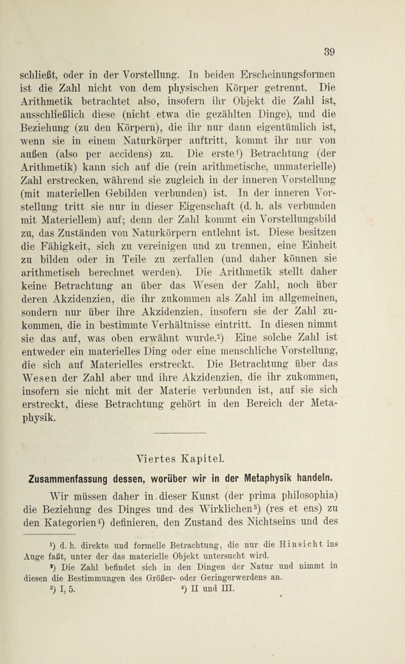 schließt, oder in der Vorstellung:. In beiden Erscheinungsformen ist die Zahl nicht von dem physischen Körper getrennt. Die Arithmetik betrachtet also, insofern ihr Objekt die Zahl ist, ausschließlich diese (nicht etwa die gezählten Dinge), und die Beziehung (zu den Körpern), die ihr nur dann eigentümlich ist, wenn sie in einem Naturkörper auftritt, kommt ihr nur von außen (also per accidens) zu. Die erste1) Betrachtung (der Arithmetik) kann sich auf die (rein arithmetische, unmaterielle) Zahl erstrecken, während sie zugleich in der inneren Vorstellung (mit materiellen Gebilden verbunden) ist. In der inneren Vor¬ stellung tritt sie nur in dieser Eigenschaft (d. h. als verbunden mit Materiellem) auf; denn der Zahl kommt ein Vorstellungsbild zu, das Zuständen von Naturkörpern entlehnt ist. Diese besitzen die Fähigkeit, sich zu vereinigen und zu trennen, eine Einheit zu bilden oder in Teile zu zerfallen (und daher können sie arithmetisch berechnet werden). Die Arithmetik stellt daher keine Betrachtung an über das Wesen der Zahl, noch über deren Akzidenzien, die ihr zukommen als Zahl im allgemeinen, sondern nur über ihre Akzidenzien, insofern sie der Zahl zu¬ kommen, die in bestimmte Verhältnisse eintritt. In diesen nimmt sie das auf, was oben erwähnt wurde.2) Eine solche Zahl ist entweder ein materielles Ding oder eine menschliche Vorstellung, die sich auf Materielles erstreckt. Die Betrachtung über das Wesen der Zahl aber und ihre Akzidenzien, die ihr zukommen, insofern sie nicht mit der Materie verbunden ist, auf sie sich erstreckt, diese Betrachtung gehört in den Bereich der Meta¬ physik. Viertes Kapitel. Zusammenfassung dessen, worüber wir in der Metaphysik handeln. Wir müssen daher in-dieser Kunst (der prima philosophia) die Beziehung des Dinges und des Wirklichen3) (res et ens) zu den Kategorien4) definieren, den Zustand des Nichtseins und des d. h. direkte und formelle Betrachtung, die nur die Hinsicht ins Auge faßt, unter der das materielle Objekt untersucht wird. *) Die Zahl befindet sich in den Dingen der Natur und nimmt in diesen die Bestimmungen des Größer- oder Geringerwerdens an. 3) I; 5. 4) H und EH.