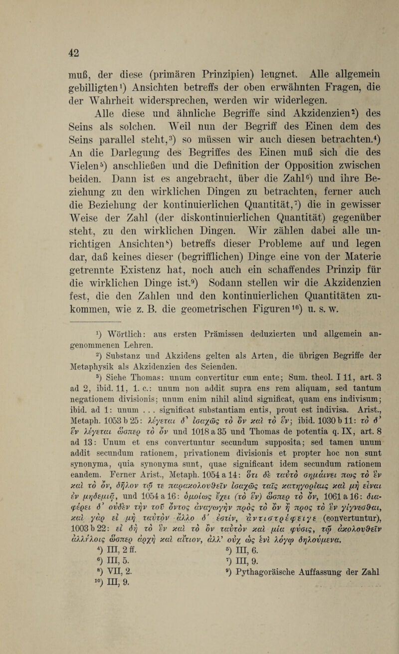 muß, der diese (primären Prinzipien) leugnet. Alle allgemein gebilligten') Ansichten betreffs der oben erwähnten Fragen, die der Wahrheit widersprechen, werden wir widerlegen. Alle diese und ähnliche Begriffe sind Akzidenzien2) des Seins als solchen. Weil nun der Begriff des Einen dem des Seins parallel steht,3) so müssen wir auch diesen betrachten.4) An die Darlegung des Begriffes des Einen muß sich die des Vielen5) anschließen und die Definition der Opposition zwischen beiden. Dann ist es angebracht, über die Zahl0) und ihre Be¬ ziehung zu den wirklichen Dingen zu betrachten, ferner auch die Beziehung der kontinuierlichen Quantität,7) die in gewisser Weise der Zahl (der diskontinuierlichen Quantität) gegenüber steht, zu den wirklichen Dingen. Wir zählen dabei alle un¬ richtigen Ansichten8) betreffs dieser Probleme auf und legen dar, daß keines dieser (begrifflichen) Dinge eine von der Materie getrennte Existenz hat, noch auch ein schaffendes Prinzip für die wirklichen Dinge ist.9) Sodann stellen wir die Akzidenzien fest, die den Zahlen und den kontinuierlichen Quantitäten zu¬ kommen, wie z. B. die geometrischen Figuren10) u. s. w. x) Wörtlich: aus ersten Prämissen deduzierten und allgemein an¬ genommenen Lehren. 2) Substanz und Akzidens gelten als Arten, die übrigen Begriffe der Metaphysik als Akzidenzien des Seienden. 3) Siehe Thomas: unum convertitur cum eilte; Sum. theol. 111, art. 3 ad 2, ibid. 11, 1. c.: unum non addit supra ens rem aliquam, sed tantum negationem divisionis; unum enim nihil aliud significat, quam ens indivisum; ibid. ad 1: unum . . . significat substantiam entis, prout est indivisa. Arist., Metaph. 1053 b 25: Xeyexai <T ioayätq xd ov xal xd ev; ibid. 1030 b 11: xd 6* ev Xeyexai woneg xd ov und 1018 a 35 und Thomas de potentia q. IX, art. 8 ad 13: Unum et ens convertuntur secundum supposita; sed tarnen unum addit secundum rationem, privationem divisionis et propter hoc non sunt Synonyma, quia Synonyma sunt, quae significant idem secundum rationem eandem. Ferner Arist., Metaph. 1054 a 14: oxi 6h xavxo orj^aLvei nojq xd ev xal xd ov, örjlov xcy xe nagaxolovSelv ioaywq xalq xaxryyoQtaiq xal f/rj eivai ev firjöb/jucc, und 1054 a 16: d/n.oUoq eyjei (xd ev) äoneg xd ov, 1061a 16: 6ia- (feget P ovöev xr/v xov ovxoq avaywyrjv ngoq xd ov r} ngoq xd ev yiyveo&ai, xal ydg ei firj xavxdv aXXo 6’ eoxiv, avx LGfxgecpeiy e (convertuntur), 1003 b 22: ei 6rj xd ev xal xd ov xavxdv xal ftia cpvoiq, xa> axoXovd-eZv aXXrXoiq atoneg dgyt] xal aixiov, aX)' ovy wq evl Xoyoy Ö7]Xovf/.eva. 4) in, 2 ff. ß) fn, 6. 6) in, 5. 7) m, 9. 8) VII, 2. 9) Pythagoräische Auffassung der Zahl 10) UI, 9.