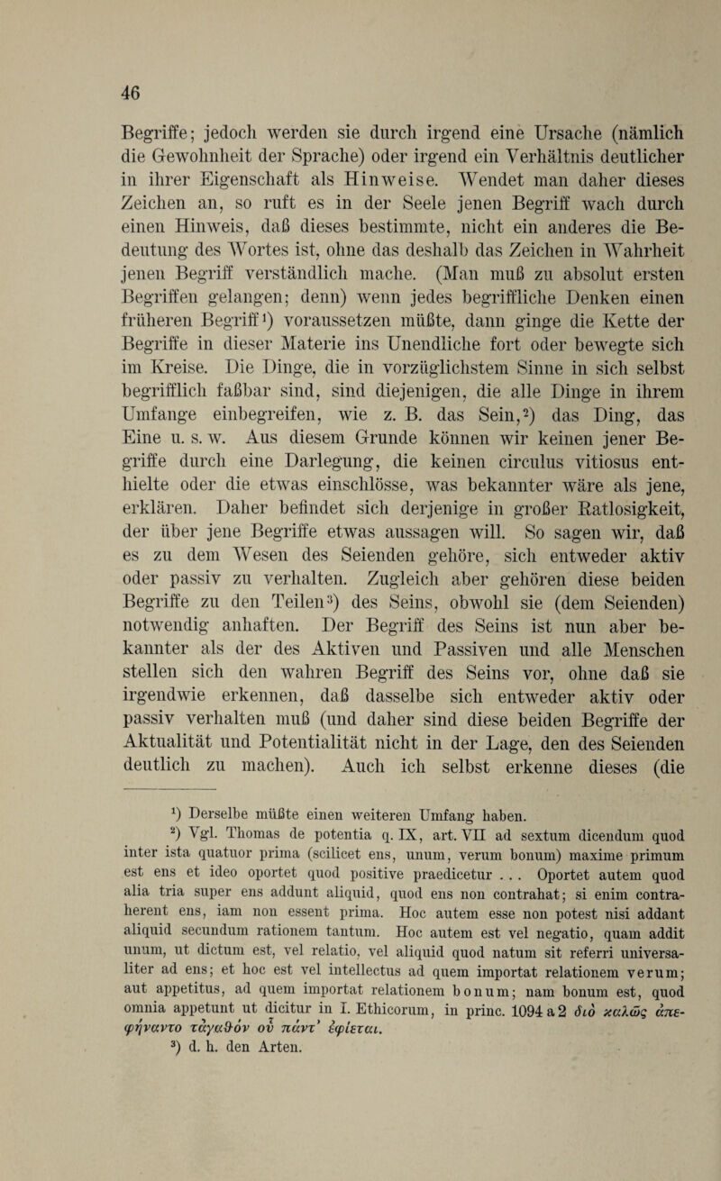 Begriffe; jedoch werden sie durch irgend eine Ursache (nämlich die Gewohnheit der Sprache) oder irgend ein Verhältnis deutlicher in ihrer Eigenschaft als Hinweise. Wendet man daher dieses Zeichen an, so ruft es in der Seele jenen Begriff wach durch einen Hinweis, daß dieses bestimmte, nicht ein anderes die Be¬ deutung des Wortes ist, ohne das deshalb das Zeichen in Wahrheit jenen Begriff verständlich mache, (Man muß zu absolut ersten Begriffen gelangen; denn) wenn jedes begriffliche Denken einen früheren Begriff1 2) voraussetzen müßte, dann ginge die Kette der Begriffe in dieser Materie ins Unendliche fort oder bewegte sich im Kreise. Die Dinge, die in vorzüglichstem Sinne in sich selbst begrifflich faßbar sind, sind diejenigen, die alle Dinge in ihrem Umfange einbegreifen, wie z. B. das Sein,-) das Ding, das Eine u. s. w. Aus diesem Grunde können wir keinen jener Be¬ griffe durch eine Darlegung, die keinen circulus vitiosus ent¬ hielte oder die etwas einschlösse, was bekannter wäre als jene, erklären. Daher befindet sich derjenige in großer Ratlosigkeit, der über jene Begriffe etwas aussagen will. So sagen wir, daß es zu dem Wesen des Seienden gehöre, sich entweder aktiv oder passiv zu verhalten. Zugleich aber gehören diese beiden Begriffe zu den Teilen3) des Seins, obwohl sie (dem Seienden) notwendig anhaften. Der Begriff des Seins ist nun aber be¬ kannter als der des Aktiven und Passiven und alle Menschen stellen sich den wahren Begriff des Seins vor, ohne daß sie irgendwie erkennen, daß dasselbe sich entweder aktiv oder passiv verhalten muß (und daher sind diese beiden Begriffe der Aktualität und Potentialität nicht in der Lage, den des Seienden deutlich zu machen). Auch ich selbst erkenne dieses (die *) Derselbe müßte einen weiteren Umfang’ haben. 2) Vgl- Thomas de potentia q. IX, art. VH ad sextum dicendum qnod inter ista quatuor prima (scilicet ens, unum, verum bonum) maxime primum est ens et ideo oportet quod positive praedicetur . . . Oportet autem quod alia tria super ens addunt aliquid, quod ens non contrahat; si enim contra- herent ens, iam non essent prima. Hoc autem esse non potest nisi addant aliquid secundum rationem tantum. Hoc autem est vel neg;atio, quam addit unum, ut dictum est, vel relatio, vel aliquid quod natum sit referri universa- liter ad ens; et hoc est vel intellectus ad quem importat relationem verum; aut appetitus, ad quem importat relationem bonum; nam bonum est, quod omnia appetunt ut dicitur in I. Ethicorum, in princ. 1094 a 2 öiö xcdöq ans- (prjvavzo zäyu&ov ov navz’ ecpiexcu. 3) d. h. den Arten.
