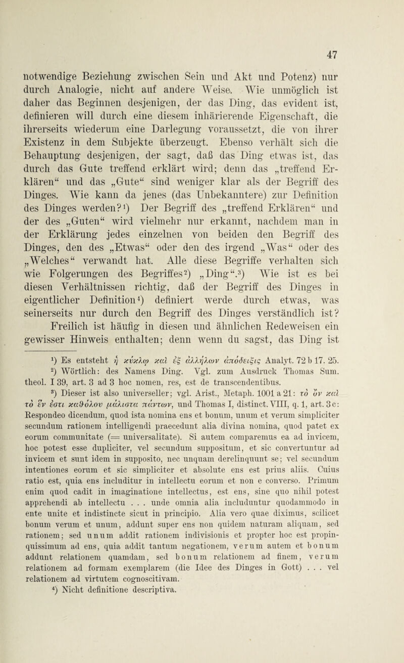 notwendige Beziehung zwischen Sein und Akt und Potenz) nur durch Analogie, nicht auf andere Weise. Wie unmöglich ist daher das Beginnen desjenigen, der das Ding, das evident ist, definieren will durch eine diesem inhärierende Eigenschaft, die ihrerseits wiederum eine Darlegung voraussetzt, die von ihrer Existenz in dem Subjekte überzeugt. Ebenso verhält sich die Behauptung desjenigen, der sagt, daß das Ding etwas ist, das durch das Gute treffend erklärt wird; denn das „treffend Er¬ klären“ und das „Gute“ sind weniger klar als der Begriff des Dinges. Wie kann da jenes (das Unbekanntere) zur Definition des Dinges werden?1) Der Begriff des „treffend Erklären“ und der des „Guten“ wird vielmehr nur erkannt, nachdem man in der Erklärung jedes einzelnen von beiden den Begriff des Dinges, den des „Etwas“ oder den des irgend „Was“ oder des „Welches“ verwandt hat. Alle diese Begriffe verhalten sich wie Folgerungen des Begriffes2) „Ding“.3) Wie ist es bei diesen Verhältnissen richtig, daß der Begriff des Dinges in eigentlicher Definition4) definiert werde durch etwas, was seinerseits nur durch den Begriff des Dinges verständlich ist? Freilich ist häufig in diesen und ähnlichen Redeweisen ein gewisser Hinweis enthalten; denn wenn du sagst, das Ding ist x) Es entsteht i) xvxXco xal ££ aAAijl.cov cmoÖEL^u; Analyt. 72 b 17. 25. 2) Wörtlich: des Namens Ding. Vgl. zum Ausdruck Thomas Sum. theol. I 39, art. 3 ad 3 hoc nomen, res, est de transcendentibus. 3) Dieser ist also universeller; vgl. Arist., Metaph. 1001a21: rd uv xtd to ev iou xad-ökov [xccXiaza navrcov, und Thomas I, distinct. VIII, q. 1, art. 3c: Respondeo dicendum, quod ista nomina ens et bonum, unum et verum simpliciter secundum rationem intelligendi praecedunt alia divina nomina, quod patet ex eorum communitate (= universalitate). Si autem comparemus ea ad invicem, hoc potest esse dupliciter, vel secundum suppositum, et sic convertuntur ad invicem et sunt idem in supposito, nec unquam derelinquunt se; vel secundum intentiones eorum et sic simpliciter et absolute ens est prius aliis. Cuius ratio est, quia ens includitur in intellectu eorum et non e converso. Primum enim quod cadit in imaginatione intellectus, est ens, sine quo nihil potest apprehendi ab intellectu . . . unde omnia alia includuntur quodammodo in ente unite et indistincte sicut in principio. Alia vero quae diximus, scilicet bonum verum et unum, addunt super ens non quidem naturam aliquam, sed rationem; sed unum addit rationem indivisionis et propter hoc est propin- quissimum ad ens, quia addit tantum negationem, verum autem et bonum addunt relationem quamdam, sed bonum relationem ad finem, verum relationem ad formam exemplarem (die Idee des Dinges in Gott) . . . vel relationem ad virtutem cognoscitivam. 4) Nicht definitione descriptiva.