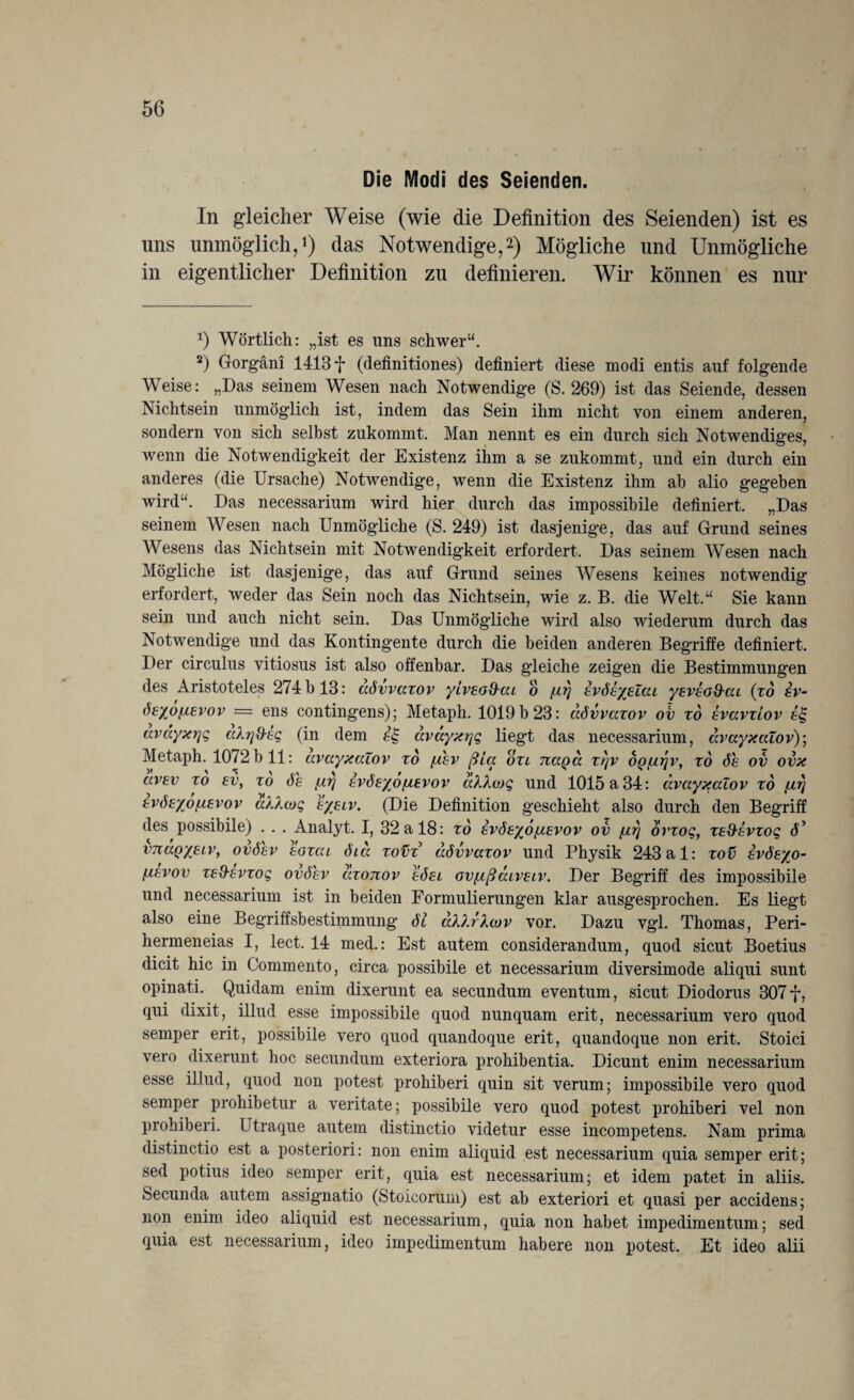 Die Modi des Seienden. In gleicher Weise (wie die Definition des Seienden) ist es uns unmöglich,1) das Notwendige,2) Mögliche und Unmögliche in eigentlicher Definition zu definieren. Wir können es nur x) Wörtlich: „ist es uns schwer“. 2) Gorgäni 1413 f (definitiones) definiert diese modi entis auf folgende Weise: „Das seinem Wesen nach Notwendige (S. 269) ist das Seiende, dessen Nichtsein unmöglich ist, indem das Sein ihm nicht von einem anderen, sondern von sich selbst zukommt. Man nennt es ein durch sich Notwendiges, wenn die Notwendigkeit der Existenz ihm a se zukommt, und ein durch ein anderes (die Ursache) Notwendige, wenn die Existenz ihm ah alio gegeben wird“. Das necessarium wird hier durch das impossibile definiert. „Das seinem Wesen nach Unmögliche (S. 249) ist dasjenige, das auf Grund seines Wesens das Nichtsein mit Notwendigkeit erfordert. Das seinem Wesen nach Mögliche ist dasjenige, das auf Grund seines Wesens keines notwendig erfordert, weder das Sein noch das Nichtsein, wie z. B. die Welt.“ Sie kann sein und auch nicht sein. Das Unmögliche wird also wiederum durch das Notwendige und das Kontingente durch die beiden anderen Begriffe definiert. Der circulus vitiosus ist also offenbar. Das gleiche zeigen die Bestimmungen des Aristoteles 274 b 13: aövvaxov yivEo&ai o fir} EvöhyEZai yEVEO&ai (xd sv- öeyoßEvov = ens contingens); Metaph. 1019 b 23: aövvaxov ov xo Evavxiov avayxr\g cdrjd-eg (in dem avayxqq liegt das necessarium, avayxaZov)] Metaph. 1072 b 11: avayxaZov xo fxhv ßia oxi naQa x>)v op/Lirjv, xd 6h ov ovx ccvev xo ev, to 6e EVÖEyo/iEVOV ahkcoq und 1015 a 34: avayxaZov xo /ir) EvöE/ofiEvov a/d(og e/eiv. (Die Definition geschieht also durch den Begriff des possibile) . . . Analyt. I, 32 a 18: to evöe%6/ievov ov ßrj ovxoq, xe&evzoq U vnaQ’/ELV, ovöhv Eoxai cha xovx aövvaxov und Physik 243 al: xov evöe/o- [aevov zE&Evzoq ovöhv axonov eöel ovfißaivEiv. Der Begriff des impossibile und necessarium ist in beiden Formulierungen klar ausgesprochen. Es liegt also eine Begriffsbestimmung 61 aldrlcov vor. Dazu vgl. Thomas, Peri- hermeneias I, lect. 14 med.: Est autem considerandum, quod sicut Boetius dicit hic in Commento, circa possibile et necessarium diversimode aliqui sunt opinati. Quidam enim dixerunt ea secundum eventum, sicut Diodorus 307 f, qui dixit, illud esse impossibile quod nunquam erit, necessarium vero quod semper erit, possibile vero quod quandoque erit, quandoque non erit. Stoici vero dixerunt hoc secundum exteriora prohibentia. Dicunt enim necessarium esse illud, quod non potest prohiberi quin sit verum; impossibile vero quod semper prohibetur a veritate; possibile vero quod potest prohiberi vel non prohiberi. Utraque autem distinctio videtur esse incompetens. Nam prima distinctio est a posteriori: non enim aliquid est necessarium quia semper erit; sed potius ideo semper erit, quia est necessarium; et idem patet in aliis. Secunda autem assignatio (Stoicorum) est ab exteriori et quasi per accidens; non enim ideo aliquid est necessarium, quia non habet impedimentum; sed quia est necessarium, ideo impedimentum habere non potest. Et ideo alii