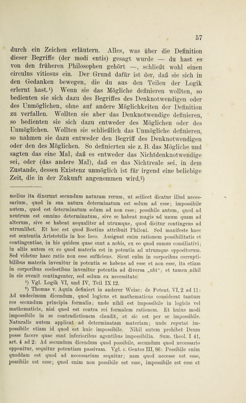 durch ein Zeichen erläutern. Alles, was über die Definition dieser Begriffe (der modi entis) gesagt wurde — du hast es von den früheren Philosophen gehört —, schließt wohl einen circulus vitiosus ein. Der Grund dafür ist der, daß sie sich in den Gedanken bewegen, die du aus den Teilen der Logik erlernt hast.1) Wenn sie das Mögliche definieren wollten, so bedienten sie sich dazu des Begriffes des Denknotwendigen oder des Unmöglichen, ohne auf andere Möglichkeiten der Definition zu verfallen. Wollten sie aber das Denknotwendige definieren, so bedienten sie sich dazu entweder des Möglichen oder des Unmöglichen. Wollten sie schließlich das Unmögliche definieren, so nahmen sie dazu entweder den Begriff des Denknotwendigen oder den des Möglichen. So definierten sie z. B. das Mögliche und sagten das eine Mal, daß es entweder das Nichtdenknotwendige sei, oder (das andere Mal), daß es das Nichtreale sei, in dem Zustande, dessen Existenz unmöglich ist für irgend eine beliebige Zeit, die in der Zukunft angenommen wird.2) melius ita dixerunt secundum naturam rerum, ut scilicet dicatur illud neces- sarium, quod in sua natura determinatum est solum ad esse; impossibile autem, quod est determinatum solum ad non esse; possibile autem, quod ad neutrum est omnino determinatum, sive se habeat magis ad unum quam ad alterum, sive se habeat aequaliter ad utrumque, quod dicitur contingens ad utrumlibet. Et hoc est quod Boetius attribuit Philoni. Sed manifeste haec est sententia Aristotelis in hoc loco. Assignat enim rationem possibilitatis et contingentiae, in his quidem quae sunt a nobis, ex eo quod sumus consiliativi; in aliis autem ex eo quod materia est in potentia ad utrumque oppositorum. Sed videtur haec ratio non esse sufficiens. Sicut enim in corporibus corrupti- bilibus materia invenitur in potentia se habens ad esse et non esse, ita etiam in corporibus coelestibus invenitur potentia ad diversa „ubi“; et tarnen nihil in eis evenit contingenter, sed solum ex necessitate. *) Vgl. Logik VI, und IV, Teil IX 12. 2) Thomas v. Aquin definiert in anderer Weise: de Potent. VI, 2 ad 11: Ad undecimum dicendum, quod logicus et mathematicus considerat tantum res secundum principia formalia; unde nihil est impossibile in logicis vel mathematicis, nisi quod est contra rei formalem rationem. Et huius modi impossibile in se contradictionem claudit, et sic est per se impossibile. Naturalis autem applicat ad determinatam materiam; unde reputat im- possibile etiam id quod est huic impossibile. Nihil autem prohibet Deum posse facere quae sunt inferioribus agentibus iinpossibilia. Sum. theol. I 41, art. 4 ad 2: Ad secundum dicendum quod possibile, secundum quod necessario opponitur, sequitur potentiam passivam. Vgl. c. Gentes III, 86: Possibile enim quoddam est quod ad necessarium sequitur; nam quod necesse est esse, possibile est esse; quod enim non possibile est esse, impossibile est esse et