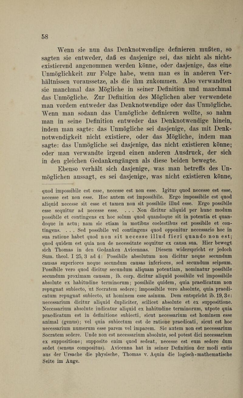 Wenn sie nun das Denknotwendige definieren mußten, so sagten sie entweder, daß es dasjenige sei, das nicht als nicht¬ existierend angenommen werden könne, oder dasjenige, das eine Unmöglichkeit zur Folge habe, wenn man es in anderen Ver¬ hältnissen vor aussetze, als die ihm zukommen. Also verwandten sie manchmal das Mögliche in seiner Definition und manchmal das Unmögliche. Zur Definition des Möglichen aber verwendete man vordem entweder das Denknotwendige oder das Unmögliche. Wenn man sodann das Unmögliche definieren wollte, so nahm man in seine Definition entweder das Denknotwendige hinein, indem man sagte: das Unmögliche sei dasjenige, das mit Denk¬ notwendigkeit nicht existiere, oder das Mögliche, indem man sagte: das Unmögliche sei dasjenige, das nicht existieren könne; oder man verwandte irgend einen anderen Ausdruck, der sich in den gleichen Gedankengängen als diese beiden bewegte. Ebenso verhält sich dasjenige, was man betreffs des Un¬ möglichen aussagt, es sei dasjenige, was nicht existieren könne, quod impossibile est esse, necesse est non esse. Igitur quod necesse est esse, necesse est non esse. Hoc autem est impossibile. Ergo impossibile est quod aliquid necesse sit esse et tarnen non sit possibile illud esse. Ergo possibile esse sequitur ad necesse esse. . . . Non dicitur aliquid per bunc modum possibile et contingens ex hoc solum quod quandoque sit in potentia et quan- doque in actu; nam sic etiam in motibus coelestibus est possibile et con¬ tingens. . . . Sed possibile vel contingens quod opponitur necessario hoc in sua ratione habet quod non sit necesse illud fieri quando non est; quod quidem est quia non de necessitate sequitur ex causa sua. Hier bewegt sich Thomas in den Gedanken Avicennas. Diesem widersprieht er jedoch Sum. theol. I 25, 3 ad 4: Possibile absolutum non dicitur neque secundum causas superiores neque secundum causas inferiores, sed secundum seipsum. Possibile vero quod dicitur secundum aliquam potentiam, nominatur possibile secundum proximam causam, ib. corp. dicitur aliquid possibile vel impossibile absolute ex habitudine terminorum; possibile quidem, quia praedicatum non repugnat subiecto, ut Socratein sedere; impossibile vero absolute, quia praedi¬ catum repugnat subiecto, ut hominem esse asinum. Dem entspricht ib. 19, 3c: necessarium dicitur aliquid dupliciter, scilicet absolute et ex suppositione. Necessarium absolute iudicatur aliquid ex habitudine terminorum, utpote quia praedicatum est in definitione subiecti, sicut necessarium est hominem esse animal (genus); vel quia subiectum est de ratione praedicati, sicut est hoc necessarium numerum esse parem vel imparem. Sic autem non est necessarium Socratem sedere. Unde non est necessarium absolute, sed potest dici necessarium ex suppositione; supposito enim quod sedeat, necesse est eum sedere dum sedet (sensus compositus). Avicenna hat in seiner Definition der modi entis aus der Ursache die physische, Thomas v. Aquin die logisch-mathematische Seite im Auge.