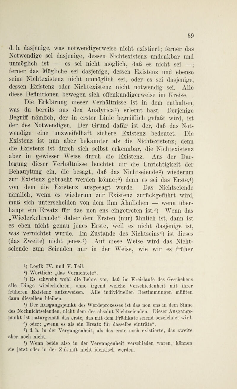 d. h. dasjenige, was notwendigerweise nicht existiert; ferner das Notwendige sei dasjenige, dessen Nichtexistenz undenkbar und unmöglich ist — es sei nicht möglich, daß es nicht sei —; ferner das Mögliche sei dasjenige, dessen Existenz und ebenso seine Nichtexistenz nicht unmöglich sei, oder es sei dasjenige, dessen Existenz oder Nichtexistenz nicht notwendig sei. Alle diese Definitionen bewegen sich offenkundigerweise im Kreise. Die Erklärung dieser Verhältnisse ist in dem enthalten, was du bereits aus den Analytica1) erlernt hast. Derjenige Begriff nämlich, der in erster Linie begrifflich gefaßt wird, ist der des Notwendigen. Der Grund dafür ist der, daß das Not¬ wendige eine unzweifelhaft sichere Existenz bedeutet. Die Existenz ist nun aber bekannter als die Nichtexistenz; denn die Existenz ist durch sich selbst erkennbar, die Nichtexistenz aber in gewisser Weise durch die Existenz. Aus der Dar¬ legung dieser Verhältnisse leuchtet dir die Unrichtigkeit der Behauptung ein, die besagt, daß das Nichtseiende2) wiederum zur Existenz gebracht werden könne;3) denn es sei das Erste,4) von dem die Existenz ausgesagt werde. Das Nichtseiende nämlich, wenn es wiederum zur Existenz zurückgeführt wird, muß sich unterscheiden von dem ihm Ähnlichen — wenn über¬ haupt ein Ersatz für das non ens eingetreten ist,5) Wenn das „Wiederkehrende“ daher dem Ersten (nur) ähnlich ist, dann ist es eben nicht genau jenes Erste, weil es nicht dasjenige ist, was vernichtet wurde. Im Zustande des Nichtseins6 7) ist dieses (das Zweite) nicht jenes.') Auf diese Weise wird das Nicht¬ seiende zum Seienden nur in der Weise, wie wir es früher x) Logik IV. und V. Teil. 2) Wörtlich: „das Vernichtete“. 3) Es schwebt wohl die Lehre vor, daß im Kreisläufe des Geschehens alle Dinge wiederkehren, ohne irgend welche Verschiedenheit mit ihrer früheren Existenz aufzuweisen. Alle individuellen Bestimmungen müßten dann dieselben bleiben. 4) Der Ausgangspunkt des Werdeprozesses ist das non ens in dem Sinne des Nochnichtseienden, nicht dem des absolut Nichtseienden. Dieser Ausgangs¬ punkt ist naturgemäß das erste, das mit dem Prädikate seiend bezeichnet wird. 5) oder: „wenn es als ein Ersatz für dasselbe einträte“. 6) d. h. in der Vergangenheit, als das erste noch existierte, das zweite aber noch nicht. 7) Wenn beide also in der Vergangenheit verschieden waren, können sie jetzt oder in der Zukunft nicht identisch werden.