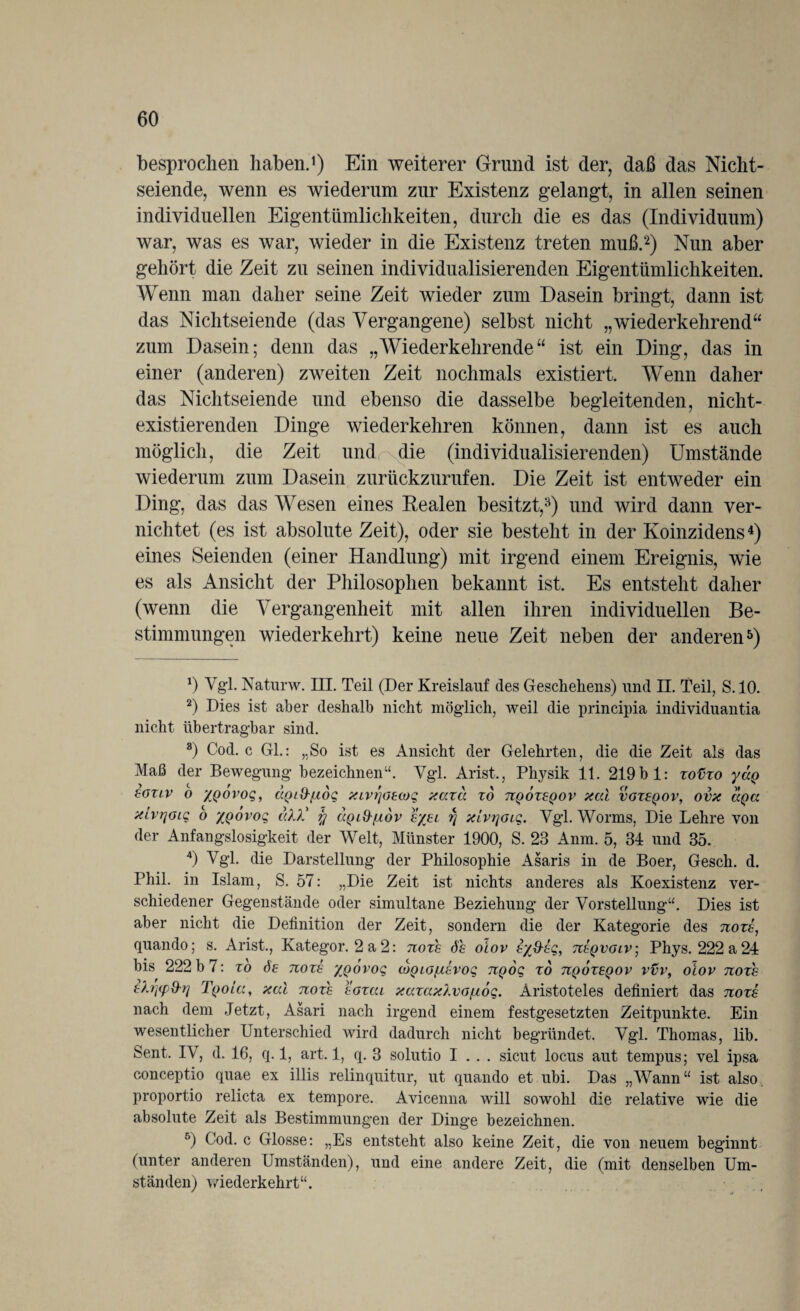 besprochen haben.1) Ein weiterer Grund ist der, daß das Nicht¬ seiende, wenn es wiederum zur Existenz gelangt, in allen seinen individuellen Eigentümlichkeiten, durch die es das (Individuum) war, was es war, wieder in die Existenz treten muß.2) Nun aber gehört die Zeit zu seinen individualisierenden Eigentümlichkeiten. Wenn man daher seine Zeit wieder zum Dasein bringt, dann ist das Nichtseiende (das Vergangene) selbst nicht „wiederkehrend“ zum Dasein; denn das „Wiederkehrende“ ist ein Ding, das in einer (anderen) zweiten Zeit nochmals existiert. Wenn daher das Nichtseiende und ebenso die dasselbe begleitenden, nicht¬ existierenden Dinge wiederkehren können, dann ist es auch möglich, die Zeit und die (individualisierenden) Umstände wiederum zum Dasein zurückzurufen. Die Zeit ist entweder ein Ding, das das Wesen eines Realen besitzt,3) und wird dann ver¬ nichtet (es ist absolute Zeit), oder sie besteht in der Koinzidens4) eines Seienden (einer Handlung) mit irgend einem Ereignis, wie es als Ansicht der Philosophen bekannt ist. Es entsteht daher (wenn die Vergangenheit mit allen ihren individuellen Be¬ stimmungen wiederkehrt) keine neue Zeit neben der anderen5) a) Vgl. Naturw. III. Teil (Der Kreislauf des Geschehens) und II. Teil, S. 10. 2) Dies ist aber deshalb nicht möglich, weil die principia individuantia nicht übertragbar sind. 8) Cod. c Gl.: „So ist es Ansicht der Gelehrten, die die Zeit als das Maß der Bewegung bezeichnen“. Vgl. Arist., Physik 11. 219 b 1: xofixo yccQ eoxlv o XQovoq, (XQi&fidg xcvr/oecoq xaxa xd uqoxeqov xcä voxeqov, ovx uQa xcvrjoiq o xqovoq cd?.' % aQi&fjidv e/el rj xlvrjoiq. Vgl. Worms, Die Lehre von der Anfangslosigkeit der Welt, Münster 1900, S. 23 Anm. 5, 34 und 35. 4) Vgl. die Darstellung der Philosophie Asaris in de Boer, Gesch. d. Phil, in Islam, S. 57: „Die Zeit ist nichts anderes als Koexistenz ver¬ schiedener Gegenstände oder simultane Beziehung der Vorstellung“. Dies ist aber nicht die Definition der Zeit, sondern die der Kategorie des noxh, quando; s. Arist., Kategor. 2 a2: noxh 6h oiov e%&eq, tieqvolv\ Phys. 222a24 bis 222 b 7: xo 6e noxs zqovoq coQLOfxEvog ngog xo uqoxeqov vvv, olov noxh E?.rjcpd-rj TqoLu, xai noxh eoxcu xcaax?.vo/u6q. Aristoteles definiert das noxh nach dem Jetzt, Asari nach irgend einem festgesetzten Zeitpunkte. Ein wesentlicher Unterschied wird dadurch nicht begründet. Vgl. Thomas, lib. Sent. IV, d. 16, q. 1, art. 1, q. 3 solutio I . . . sicut locus aut tempus; vel ipsa conceptio quae ex illis relinquitur, ut quando et ubi. Das „Wann“ ist also, proportio relicta ex tempore. Avicenna will sowohl die relative wie die absolute Zeit als Bestimmungen der Dinge bezeichnen. 5) Cod. c Glosse: „Es entsteht also keine Zeit, die von neuem beginnt (unter anderen Umständen), und eine andere Zeit, die (mit denselben Um¬ ständen) wiederkehrt“.