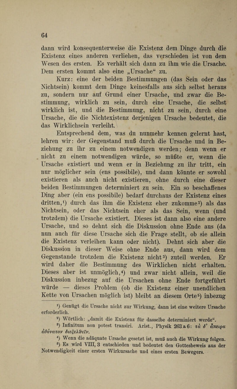 dann wird konsequenterweise die Existenz dem Dinge durch die Existenz eines anderen verliehen, das verschieden ist von dem Wesen des ersten. Es verhält sich dann zu ihm wie die Ursache. Dem ersten kommt also eine „Ursache“ zu. Kurz: eine der beiden Bestimmungen (das Sein oder das Nichtsein) kommt dem Dinge keinesfalls aus sich selbst heraus zu, sondern nur auf Grund einer Ursache, und zwar die Be¬ stimmung, wirklich zu sein, durch eine Ursache, die selbst wirklich ist, und die Bestimmung, nicht zu sein, durch eine Ursache, die die Nichtexistenz derjenigen Ursache bedeutet, die das Wirklichsein verleiht. \ Entsprechend dem, was du nunmehr kennen gelernt hast, lehren wir: der Gegenstand muß durch die Ursache und in Be¬ ziehung zu ihr zu einem notwendigen werden; denn wenn er nicht zu einem notwendigen würde, so müßte er, wenn die Ursache existiert und wenn er in Beziehung zu ihr tritt, ein nur möglicher sein (ens possibile), und dann könnte er sowohl existieren als auch nicht existieren, ohne durch eine dieser beiden Bestimmungen determiniert zu sein. Ein so beschaffenes Ding aber (ein ens possibile) bedarf durchaus der Existenz eines dritten,1) durch das ihm die Existenz eher zukomme2) als das Nichtsein, oder das Nichtsein eher als das Sein, wenn (und trotzdem) die Ursache existiert. Dieses ist dann also eine andere Ursache, und so dehnt sich die Diskussion ohne Ende aus (da nun auch für diese Ursache sich die Frage stellt, ob sie allein die Existenz verleihen kann oder nicht). Dehnt sich aber die Diskussion in dieser Weise ohne Ende aus, dann wird dem Gegenstände trotzdem die Existenz nicht3) zuteil werden. Er wird daher die Bestimmung des Wirklichen nicht erhalten. Dieses aber ist unmöglich,4) und zwar nicht allein, weil die Diskussion inbezug auf die Ursachen ohne Ende fortgeführt würde — dieses Problem (ob die Existenz einer unendlichen Kette von Ursachen möglich ist) bleibt an diesem Orte5) inbezug *) Genügt die Ursache nicht zur Wirkung, dann ist eine weitere Ursache erforderlich. 2) Wörtlich: „damit die Existenz für dasselbe determiniert werde“. 3) Infinitum non potest transiri. Arist., Physik 263a6: za cP aneipa aövvazov öie&X&elv. 4) Wenn die adäquate Ursache gesetzt ist, muß auch die Wirkung folgen. 5) Es wird Vin, 3 entschieden und bedeutet den Gottesbeweis aus der Notwendigkeit einer ersten Wirkursache und eines ersten Bewegers.