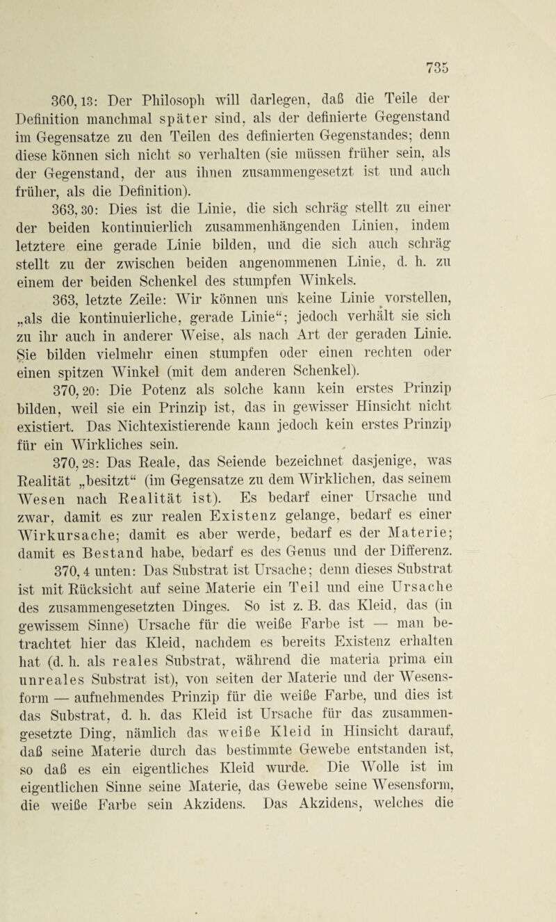 360,13: Der Philosoph will darlegen, daß die Teile der Definition manchmal später sind, als der definierte Gegenstand im Gegensätze zu den Teilen des definierten Gegenstandes; denn diese können sich nicht so verhalten (sie müssen früher sein, als der Gegenstand, der aus ihnen zusammengesetzt ist und auch früher, als die Definition). 363,80: Dies ist die Linie, die sich schräg stellt zu einer der beiden kontinuierlich zusammenhängenden Linien, indem letztere eine gerade Linie bilden, und die sich auch schräg stellt zu der zwischen beiden angenommenen Linie, d. h. zu einem der beiden Schenkel des stumpfen Winkels. 363, letzte Zeile: Wir können uns keine Linie vorstellen, „als die kontinuierliche, gerade Linie“; jedoch verhält sie sich zu ihr auch in anderer Weise, als nach Art der geraden Linie. Sie bilden vielmehr einen stumpfen oder einen rechten oder einen spitzen Winkel (mit dem anderen Schenkel). 370,20: Die Potenz als solche kann kein erstes Prinzip bilden, weil sie ein Prinzip ist, das in gewisser Hinsicht nicht existiert. Das Nichtexistierende kann jedoch kein erstes Prinzip für ein Wirkliches sein. 370,28: Das Reale, das Seiende bezeichnet dasjenige, was Realität „besitzt“ (im Gegensätze zu dem Wirklichen, das seinem Wesen nach Realität ist). Es bedarf einer Ursache und zwar, damit es zur realen Existenz gelange, bedarf es einer Wirkursache; damit es aber werde, bedarf es der Materie; damit es Bestand habe, bedarf es des Genus und der Differenz. 370,4 unten: Das Substrat ist Ursache; denn dieses Substrat ist mit Rücksicht auf seine Materie ein Teil und eine Ursache des zusammengesetzten Dinges. So ist z. B. das Kleid, das (in gewissem Sinne) Ursache für die weiße Farbe ist — man be¬ trachtet hier das Kleid, nachdem es bereits Existenz erhalten hat (d. h. als reales Substrat, während die materia prima ein unreales Substrat ist), von seiten der Materie und der Wesens¬ form — aufnehmendes Prinzip für die weiße Farbe, und dies ist das Substrat, d. h. das Kleid ist Ursache für das zusammen¬ gesetzte Ding, nämlich das weiße Kleid in Hinsicht darauf, daß seine Materie durch das bestimmte Gewebe entstanden ist, so daß es ein eigentliches Kleid wurde. Die Wolle ist im eigentlichen Sinne seine Materie, das Gewebe seine Wesensform, die weiße Farbe sein Akzidens. Das Akzidens, welches die