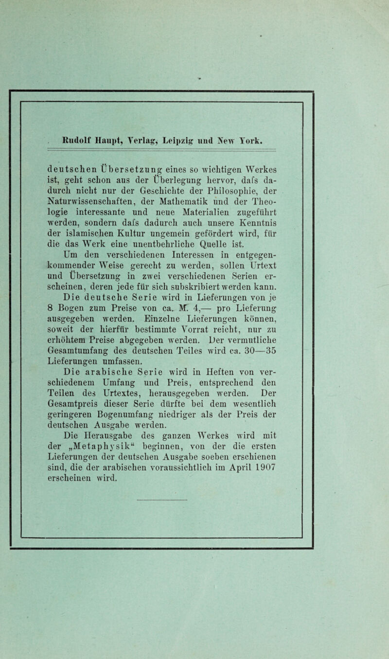 deutschen Übersetzung eines so wichtigen Werkes ist, geht schon aus der Überlegung hervor, dafs da¬ durch nicht nur der Geschichte der Philosophie, der Naturwissenschaften, der Mathematik und der Theo¬ logie interessante und neue Materialien zugeführt werden, sondern dafs dadurch auch unsere Kenntnis der islamischen Kultur ungemein gefördert wird, für die das Werk eine unentbehrliche Quelle ist. Um den verschiedenen Interessen in entgegen¬ kommender Weise gerecht zu werden, sollen Urtext und Übersetzung in zwei verschiedenen Serien er¬ scheinen, deren jede für sich subskribiert werden kann. Die deutsche Serie wird in Lieferungen von je 8 Bogen zum Preise von ca. M. 4,— pro Lieferung ausgegeben werden. Einzelne Lieferungen können, soweit der hierfür bestimmte Vorrat reicht, nur zu erhöhtem Preise abgegeben werden. Der vermutliche Gesamtumfang des deutschen Teiles wird ca. 30—35 Lieferungen umfassen. Die arabische Serie wird in Heften von ver¬ schiedenem Umfang und Preis, entsprechend den Teilen des Urtextes, herausgegeben werden. Der Gesamtpreis dieser Serie dürfte bei dem wesentlich geringeren Bogenumfang niedriger als der Preis der deutschen Ausgabe werden. Die Herausgabe des ganzen Werkes wird mit der „Metaphysik“ beginnen, von der die ersten Lieferungen der deutschen Ausgabe soeben erschienen sind, die der arabischen voraussichtlich im April 1907 erscheinen wird.