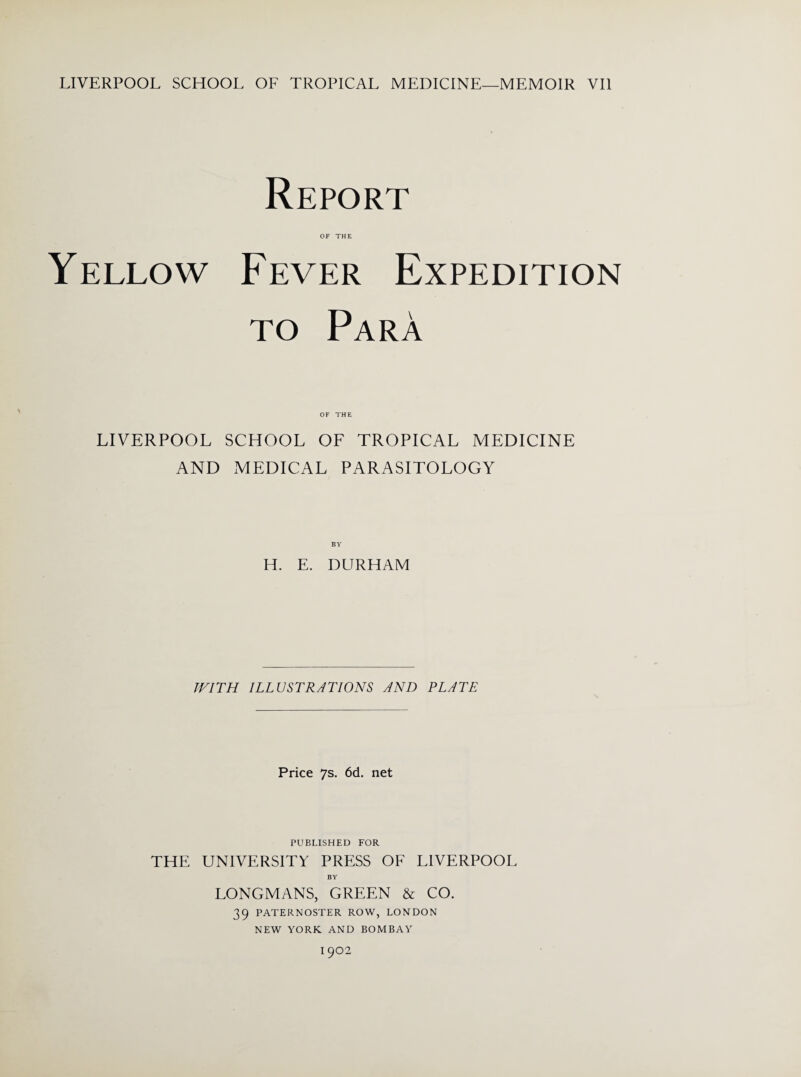 LIVERPOOL SCHOOL OF TROPICAL MEDICINE—MEMOIR VII Report OF THE Yellow Fever Expedition to Para OF THE LIVERPOOL SCHOOL OF TROPICAL MEDICINE AND MEDICAL PARASITOLOGY BY H. E. DURHAM WITH ILLUSTRATIONS AND PLATE Price 7s. 6d. net PUBLISHED FOR THE UNIVERSITY PRESS OF LIVERPOOL BY LONGMANS, GREEN & CO. 39 PATERNOSTER ROW, LONDON NEW YORK. AND BOMBAY I 902