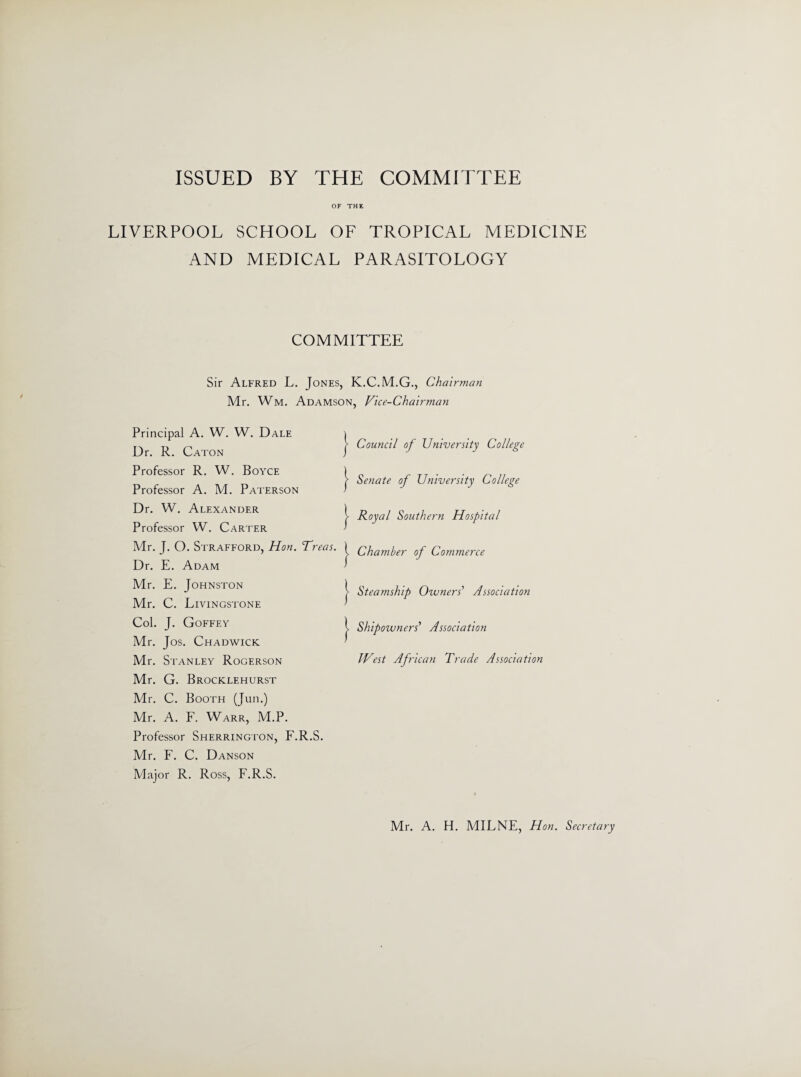 ISSUED BY THE COMMITTEE OF THE LIVERPOOL SCHOOL OF TROPICAL MEDICINE AND MEDICAL PARASITOLOGY COMMITTEE Sir Alfred L. Jones, Mr. Wm. Adamson, Principal A. W. W. Dale Dr. R. Caton Professor R. W. Boyce Professor A. M. Paterson Dr. W. Alexander Professor W. Carter Mr. J. O. Strafford, Hon. Treas. Dr. E. Adam Mr. E. Johnston Mr. C. Livingstone Col. J. Goffey Mr. Jos. Chadwick Mr. Stanley Rogerson Mr. G. Brocklehurst Mr. C. Booth (Jun.) Mr. A. F. Warr, M.P. Professor Sherrington, F.R.S. Mr. F. C. Danson Major R. Ross, F.R.S. K.C.M.G., Chairman Vice- Chai rman Council of University College Senate of University College Royal Southern Hospital Chamber of Commerce Steamship Owners' Association Shipowners' Association West African Trade Association Mr. A. H. MILNE, Hon. Secretary