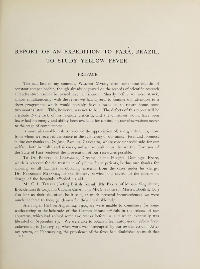 REPORT OF AN EXPEDITION TO PARA, BRAZIL, TO STUDY YELLOW FEVER PREFACE The sad loss of my comrade, Walter Myers, after some nine months of constant companionship, though already engraved on the records of scientific research and adventure, cannot be passed over in silence. Shortly before we were struck, almost simultaneously, with the fever, we had agreed to confine our attention to a short programme, which would possibly have allowed us to return home some two months later. This, however, was not to be. The defects of this report will be a tribute to the lack of his friendly criticism, and the omissions would have been fewer had his energy and ability been available for continuing our observations nearer to the stage of completeness. A more pleasurable task is to record the appreciation of, and gratitude to, those from whom we received assistance in the furthering of our aims. First and foremost is due our thanks to Dr. Jose Paes de Carvalho, whose constant solicitude for our welfare, both in health and sickness, and whose position as the worthy Governor of the State of Para rendered the prosecution of our researches possible. To Dr. Pontes de Carvalho, Director of the Hospital Domingos Freire, which is reserved for the treatment of yellow fever patients, is due our thanks for allowing us all facilities in obtaining material from the cases under his charge. Dr. Francisco Miranda, of the Sanitary Service, and several of the doctors in charge of the hospitals afforded us aid. Mr. C. L. Temple (Acting British Consul), Mr. Beale (of Messrs. Singlehurst, Brocklehurst & Co.), and Captain Crimp and Mr. Collard (of Messrs. Booth & Co.) also lent us their aid, often, be it said, at much personal inconvenience; we were much indebted to these gentlemen for their invaluable help. Arriving in Para on August 24, 1900, we were unable to commence for some weeks owing to the hebetude of the Custom House officials in the release of our apparatus, which had arrived some two weeks before us, and which eventually was liberated on September 13. We were able to obtain fifteen autopsies on yellow fever cadavers up to January 15, when work was interrupted by our own infection. After my return, on February 15, the prevalence of the fever had diminished so much that