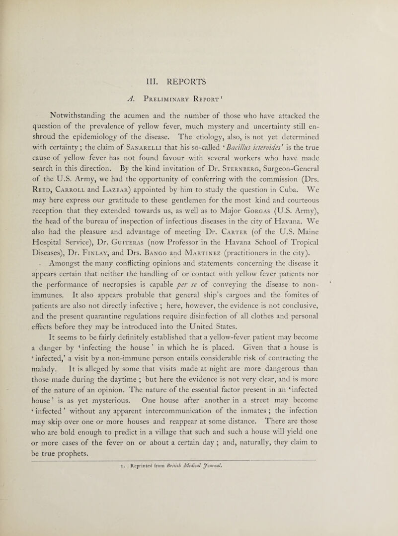 A. Preliminary Report1 Notwithstanding the acumen and the number of those who have attacked the question of the prevalence of yellow fever, much mystery and uncertainty still en¬ shroud the epidemiology of the disease. The etiology, also, is not yet determined with certainty; the claim of Sanarelli that his so-called ‘Bacillus icteroides' is the true cause of yellow fever has not found favour with several workers who have made search in this direction. By the kind invitation of Dr. Sternberg, Surgeon-General of the U.S. Army, we had the opportunity of conferring with the commission (Drs. Reed, Carroll and Lazear) appointed by him to study the question in Cuba. We may here express our gratitude to these gentlemen for the most kind and courteous reception that they extended towards us, as well as to Major Gorgas (U.S. Army), the head of the bureau of inspection of infectious diseases in the city of Havana. We also had the pleasure and advantage of meeting Dr. Carter (of the U.S. Maine Hospital Service), Dr. Guiteras (now Professor in the Havana School of Tropical Diseases), Dr. Finlay, and Drs. Bango and Martinez (practitioners in the city). Amongst the many conflicting opinions and statements concerning the disease it appears certain that neither the handling of or contact with yellow fever patients nor the performance of necropsies is capable per se of conveying the disease to non- immunes. It also appears probable that general ship’s cargoes and the fomites of patients are also not directly infective ; here, however, the evidence is not conclusive, and the present quarantine regulations require disinfection of all clothes and personal effects before they may be introduced into the United States. It seems to be fairly definitely established that a yellow-fever patient may become a danger by c infecting the house ’ in which he is placed. Given that a house is ‘ infected,’ a visit by a non-immune person entails considerable risk of contracting the malady. It is alleged by some that visits made at night are more dangerous than those made during the daytime ; but here the evidence is not very clear, and is more of the nature of an opinion. The nature of the essential factor present in an ‘infected house ’ is as yet mysterious. One house after another in a street may become ‘ infected ’ without any apparent intercommunication of the inmates ; the infection may skip over one or more houses and reappear at some distance. There are those who are bold enough to predict in a village that such and such a house will yield one or more cases of the fever on or about a certain day ; and, naturally, they claim to be true prophets. I. Reprinted from British Medical Journal.