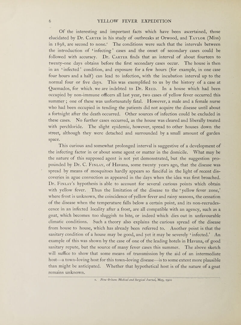 Of the interesting and important facts which have been ascertained, those elucidated by Dr. Carter in his study of outbreaks at Orwood, and Taylor (Miss) in 1898, are second to none.1 The conditions were such that the intervals between the introduction of £ infecting ’ cases and the onset of secondary cases could be followed with accuracy. Dr. Carter finds that an interval of about fourteen to twenty-one days obtains before the first secondary cases occur. The house is then in an ‘ infected ’ condition, and exposure for a few hours (for example, in one case four hours and a half) can lead to infection, with the incubation interval up to the normal four or five days. This was exemplified to us by the history of a case at Quemados, for which we are indebted to Dr. Reed. In a house which had been occupied by non-immune officers all last year, two cases of yellow fever occurred this summer ; one of these was unfortunately fatal. However, a male and a female nurse who had been occupied in tending the patients did not acquire the disease until about a fortnight after the death occurred. Other sources of infection could be excluded in these cases. No further cases occurred, as the house was cleared and liberally treated with perchloride. The slight epidemic, however, spread to other houses down the street, although they were detached and surrounded by a small amount of garden space. This curious and somewhat prolonged interval is suggestive of a development of the infecting factor in or about some agent or matter in the domicile. What may be the nature of this supposed agent is not yet demonstrated, but the suggestion pro¬ pounded by Dr. C. Finlay, of Havana, some twenty years ago, that the disease was spread by means of mosquitoes hardly appears so fanciful in the light of recent dis¬ coveries in ague convection as appeared in the days when the idea was first broached. Dr. Finlay’s hypothesis is able to account for several curious points which obtain with yellow fever. Thus the limitation of the disease to the ‘ yellow fever zone,’ where frost is unknown, the coincidence of yellow fever and rainy seasons, the cessation of the disease when the temperature falls below a certain point, and its non-recrudes¬ cence in an infected locality after a frost, are all compatible with an agency, such as a gnat, which becomes too sluggish to bite, or indeed which dies out in unfavourable climatic conditions. Such a theory also explains the curious spread of the disease from house to house, which has already been referred to. Another point is that the sanitary condition of a house may be good, and yet it may be severely ‘ infected.’ An example of this was shown by the case of one of the leading hotels in Havana, of good sanitary repute, but the source of many fever cases this summer. The above sketch will suffice to show that some means of transmission by the aid of an intermediate host—a town-loving host for this town-loving disease—is to some extent more plausible than might be anticipated. Whether that hypothetical host is of the nature of a gnat remains unknown. 1. New Orleans Medical and Surgical Journal, May, 1900