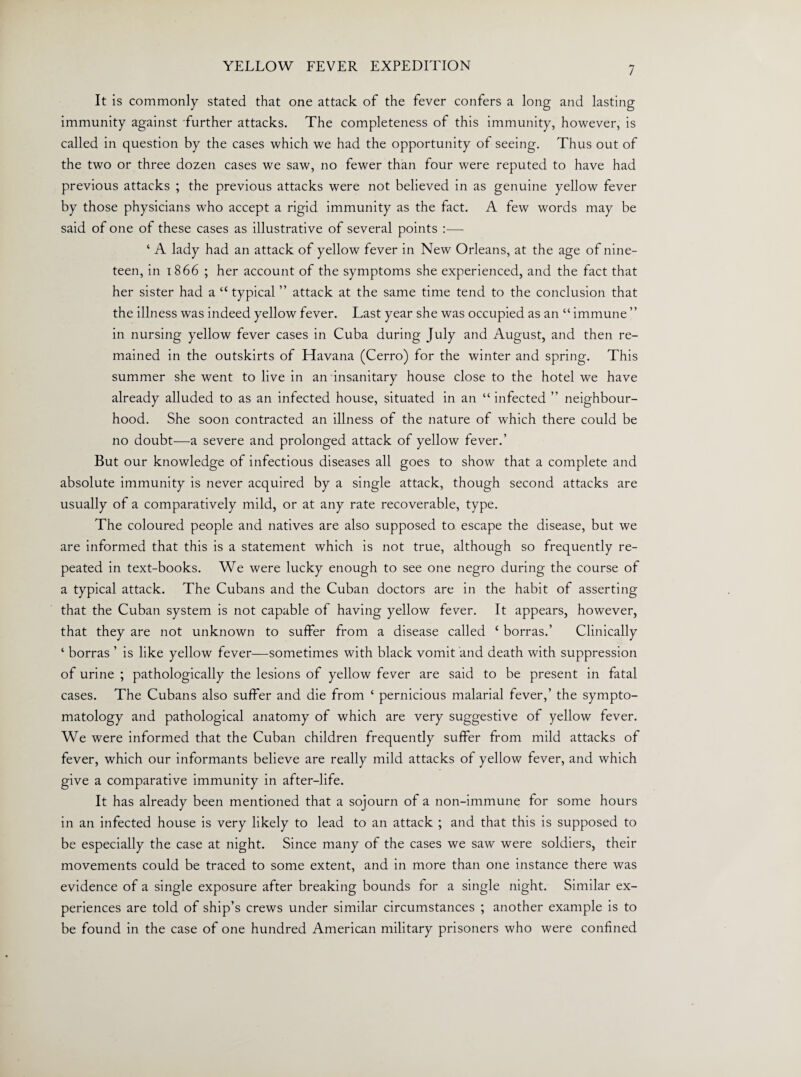 It is commonly stated that one attack of the fever confers a long and lasting immunity against further attacks. The completeness of this immunity, however, is called in question by the cases which we had the opportunity of seeing. Thus out of the two or three dozen cases we saw, no fewer than four were reputed to have had previous attacks ; the previous attacks were not believed in as genuine yellow fever by those physicians who accept a rigid immunity as the fact. A few words may be said of one of these cases as illustrative of several points :— ‘ A lady had an attack of yellow fever in New Orleans, at the age of nine¬ teen, in 1866 ; her account of the symptoms she experienced, and the fact that her sister had a “ typical ” attack at the same time tend to the conclusion that the illness was indeed yellow fever. Last year she was occupied as an “ immune ” in nursing yellow fever cases in Cuba during July and August, and then re¬ mained in the outskirts of Havana (Cerro) for the winter and spring. This summer she went to live in an insanitary house close to the hotel we have already alluded to as an infected house, situated in an “infected ” neighbour¬ hood. She soon contracted an illness of the nature of which there could be no doubt—a severe and prolonged attack of yellow fever.’ But our knowledge of infectious diseases all goes to show that a complete and absolute immunity is never acquired by a single attack, though second attacks are usually of a comparatively mild, or at any rate recoverable, type. The coloured people and natives are also supposed to escape the disease, but we are informed that this is a statement which is not true, although so frequently re¬ peated in text-books. We were lucky enough to see one negro during the course of a typical attack. The Cubans and the Cuban doctors are in the habit of asserting that the Cuban system is not capable of having yellow fever. It appears, however, that they are not unknown to suffer from a disease called c borras.’ Clinically ‘ borras ’ is like yellow fever—sometimes with black vomit and death with suppression of urine ; pathologically the lesions of yellow fever are said to be present in fatal cases. The Cubans also suffer and die from ‘ pernicious malarial fever,’ the sympto¬ matology and pathological anatomy of which are very suggestive of yellow fever. We were informed that the Cuban children frequently suffer from mild attacks of fever, which our informants believe are really mild attacks of yellow fever, and which give a comparative immunity in after-life. It has already been mentioned that a sojourn of a non-immune for some hours in an infected house is very likely to lead to an attack ; and that this is supposed to be especially the case at night. Since many of the cases we saw were soldiers, their movements could be traced to some extent, and in more than one instance there was evidence of a single exposure after breaking bounds for a single night. Similar ex¬ periences are told of ship’s crews under similar circumstances ; another example is to be found in the case of one hundred American military prisoners who were confined