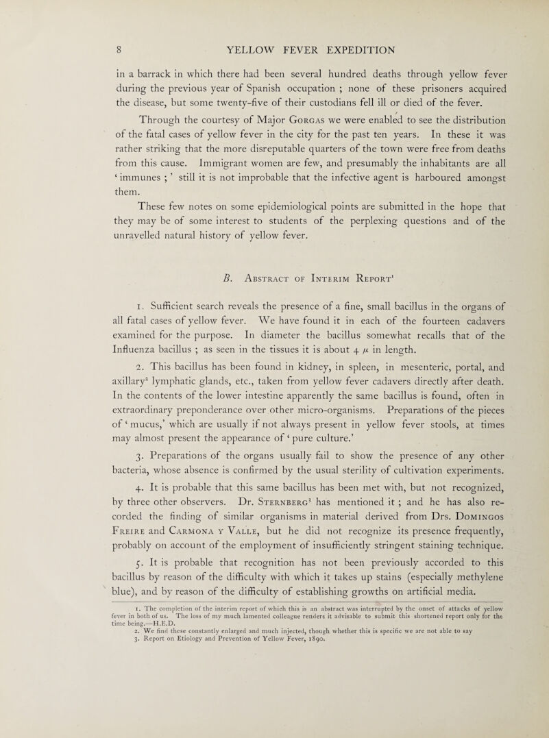 in a barrack in which there had been several hundred deaths through yellow fever during the previous year of Spanish occupation ; none of these prisoners acquired the disease, but some twenty-five of their custodians fell ill or died of the fever. / Through the courtesy of Major Gorgas we were enabled to see the distribution of the fatal cases of yellow fever in the city for the past ten years. In these it was rather striking that the more disreputable quarters of the town were free from deaths from this cause. Immigrant women are few, and presumably the inhabitants are all ‘ immunes ; ’ still it is not improbable that the infective agent is harboured amongst them. These few notes on some epidemiological points are submitted in the hope that they may be of some interest to students of the perplexing questions and of the unravelled natural history of yellow fever. B. Abstract of Interim Report1 1. Sufficient search reveals the presence of a fine, small bacillus in the organs of all fatal cases of yellow fever. We have found it in each of the fourteen cadavers examined for the purpose. In diameter the bacillus somewhat recalls that of the Influenza bacillus ; as seen in the tissues it is about 4 /u. in length. 2. This bacillus has been found in kidney, in spleen, in mesenteric, portal, and axillary2 3 lymphatic glands, etc., taken from yellow fever cadavers directly after death. In the contents of the lower intestine apparently the same bacillus is found, often in extraordinary preponderance over other micro-organisms. Preparations of the pieces of ‘ mucus,’ which are usually if not always present in yellow fever stools, at times may almost present the appearance of ‘ pure culture.’ 3. Preparations of the organs usually fail to show the presence of any other bacteria, whose absence is confirmed by the usual sterility of cultivation experiments. 4. It is probable that this same bacillus has been met with, but not recognized, by three other observers. Dr. Sternberg5 has mentioned it ; and he has also re¬ corded the finding of similar organisms in material derived from Drs. Domingos Freire and Carmona y Valle, but he did not recognize its presence frequently, probably on account of the employment of insufficiently stringent staining technique. 5. It is probable that recognition has not been previously accorded to this bacillus by reason of the difficulty with which it takes up stains (especially methylene blue), and by reason of the difficulty of establishing growths on artificial media. 1. The completion of the interim report of which this is an abstract was interrupted by the onset of attacks of yellow fever in both of us. The loss of my much lamented colleague renders it advisable to submit this shortened report only for the time being.—H.E.D. 2. We find these constantly enlarged and much injected, though whether this is specific we are not able to say 3. Report on Etiology and Prevention of Yellow Fever, 1890.