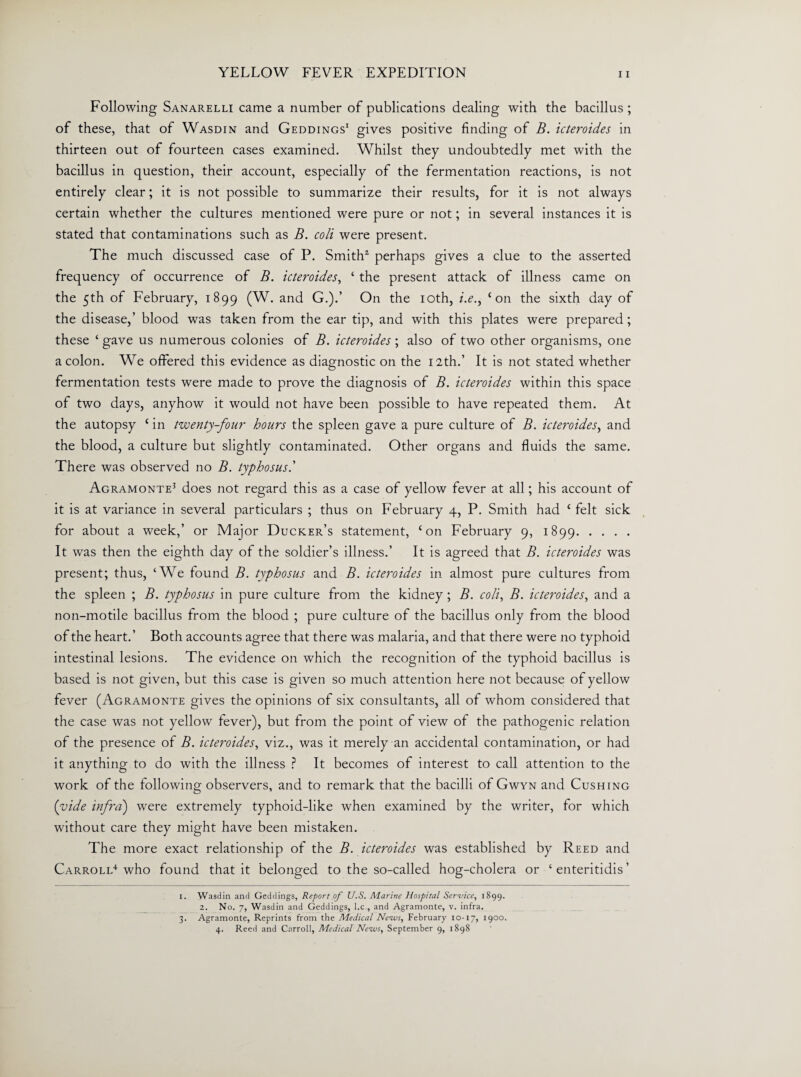 Following Sanarelli came a number of publications dealing with the bacillus ; of these, that of Wasdin and Geddings1 gives positive finding of B. icteroides in thirteen out of fourteen cases examined. Whilst they undoubtedly met with the bacillus in question, their account, especially of the fermentation reactions, is not entirely clear; it is not possible to summarize their results, for it is not always certain whether the cultures mentioned were pure or not; in several instances it is stated that contaminations such as B. coli were present. The much discussed case of P. Smith2 3 perhaps gives a clue to the asserted frequency of occurrence of B. icteroides, ‘ the present attack of illness came on the 5th of February, 1899 (W. and G.).’ On the 10th, i.e.> ‘on the sixth day of the disease,’ blood was taken from the ear tip, and with this plates were prepared; these ‘ gave us numerous colonies of B. icteroides ; also of two other organisms, one a colon. We offered this evidence as diagnostic on the 12th.’ It is not stated whether fermentation tests were made to prove the diagnosis of B. icteroides within this space of two days, anyhow it would not have been possible to have repeated them. At the autopsy ‘ in twenty-four hours the spleen gave a pure culture of B. icteroides, and the blood, a culture but slightly contaminated. Other organs and fluids the same. There was observed no B. typhosus.’ Agramonte’ does not regard this as a case of yellow fever at all; his account of it is at variance in several particulars ; thus on February 4, P. Smith had £ felt sick for about a week,’ or Major Ducker’s statement, ‘on February 9, 1899. It was then the eighth day of the soldier’s illness.’ It is agreed that B. icteroides was present; thus, ‘We found B. typhosus and B. icteroides in almost pure cultures from the spleen ; B. typhosus in pure culture from the kidney; B. coli, B. icteroides, and a non-motile bacillus from the blood ; pure culture of the bacillus only from the blood of the heart.’ Both accounts agree that there was malaria, and that there were no typhoid intestinal lesions. The evidence on which the recognition of the typhoid bacillus is based is not given, but this case is given so much attention here not because of yellow fever (Agramonte gives the opinions of six consultants, all of whom considered that the case was not yellow fever), but from the point of view of the pathogenic relation of the presence of B. icteroides, viz., was it merely an accidental contamination, or had it anything to do with the illness ? It becomes of interest to call attention to the work of the following observers, and to remark that the bacilli of Gwyn and Cushing (vide infra) were extremely typhoid-like when examined by the writer, for which without care they might have been mistaken. The more exact relationship of the B. icteroides was established by Reed and Carroll4 who found that it belonged to the so-called hog-cholera or ‘ enteritidis ’ 1. Wasdin and Geddings, Report of U.S. Aiarine Hospital Service, 1899. 2. No. 7, Wasdin and Geddings, l.c., and Agramonte, v. infra. 3. Agramonte, Reprints from the Medical News, February 10-17, 1900. 4. Reed and Carroll, Medical News, September 9, 1898