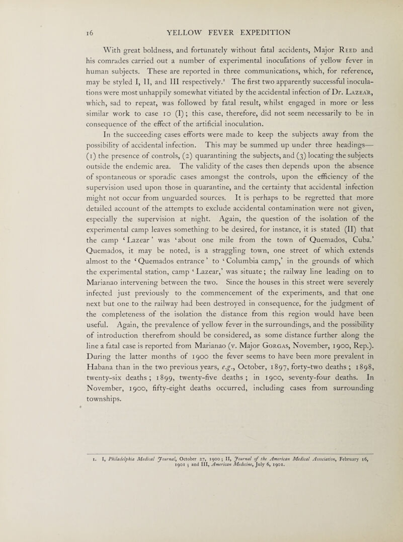 With great boldness, and fortunately without fatal accidents, Major Reed and his comrades carried out a number of experimental inoculations of yellow fever in human subjects. These are reported in three communications, which, for reference, may be styled I, II, and III respectively.1 The first two apparently successful inocula¬ tions were most unhappily somewhat vitiated by the accidental infection of Dr. Lazear, which, sad to repeat, was followed by fatal result, whilst engaged in more or less similar work to case io (I); this case, therefore, did not seem necessarily to be in consequence of the effect of the artificial inoculation. In the succeeding cases efforts were made to keep the subjects away from the possibility of accidental infection. This may be summed up under three headings— (i) the presence of controls, (2) quarantining the subjects, and (3) locating the subjects outside the endemic area. The validity of the cases then depends upon the absence of spontaneous or sporadic cases amongst the controls, upon the efficiency of the supervision used upon those in quarantine, and the certainty that accidental infection might not occur from unguarded sources. It is perhaps to be regretted that more detailed account of the attempts to exclude accidental contamination were not given, especially the supervision at night. Again, the question of the isolation of the experimental camp leaves something to be desired, for instance, it is stated (II) that the camp ‘ Lazear ’ was ‘about one mile from the town of Quemados, Cuba.’ Quemados, it may be noted, is a straggling town, one street of which extends almost to the ‘Quemados entrance’ to ‘Columbia camp,’ in the grounds of which the experimental station, camp ‘ Lazear,’ was situate; the railway line leading on to Marianao intervening between the two. Since the houses in this street were severely infected just previously to the commencement of the experiments, and that one next but one to the railway had been destroyed in consequence, for the judgment of the completeness of the isolation the distance from this region would have been useful. Again, the prevalence of yellow fever in the surroundings, and the possibility of introduction therefrom should be considered, as some distance further along the line a fatal case is reported from Marianao (v. Major Gorgas, November, 1900, Rep.). During the latter months of 1900 the fever seems to have been more prevalent in Habana than in the two previous years, e.g., October, 1897, forty-two deaths ; 1898, twenty-six deaths; 1899, twenty-five deaths; in 1900, seventy-four deaths. In November, 1900, fifty-eight deaths occurred, including cases from surrounding townships. 1. I, Philadelphia Medical Journal, October 27, 1900; II, Journal of the American Medical Association, February 16, 1901 ; and III, American Medicine, July 6, 1901.