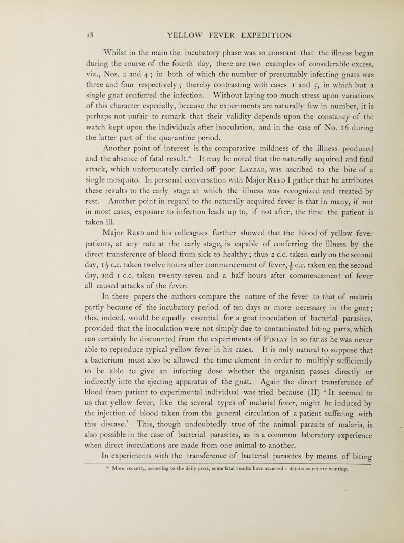 Whilst in the main the incubatory phase was so constant that the illness began during the course of the fourth day, there are two examples of considerable excess, viz., Nos. 2 and 4 ; in both of which the number of presumably infecting gnats was three and four respectively ; thereby contrasting with cases 1 and 5, in which but a single gnat conferred the infection. Without laying too much stress upon variations of this character especially, because the experiments are naturally few in number, it is perhaps not unfair to remark that their validity depends upon the constancy of the watch kept upon the individuals after inoculation, and in the case of No. 16 during the latter part of the quarantine period. Another point of interest is the comparative mildness of the illness produced and the absence of fatal result.* It may be noted that the naturally acquired and fatal attack, which unfortunately carried off poor Lazear, was ascribed to the bite of a single mosquito. In personal conversation with Major Reed I gather that he attributes these results to the early stage at which the illness was recognized and treated by rest. Another point in regard to the naturally acquired fever is that in many, if not in most cases, exposure to infection leads up to, if not after, the time the patient is taken ill. Major Reed and his colleagues further showed that the blood of yellow fever patients, at any rate at the early stage, is capable of conferring the illness by the direct transference of blood from sick to healthy; thus 2 c.c. taken early on the second day, i|-c.c. taken twelve hours after commencement of fever, |-c.c. taken on the second day, and 1 c.c. taken twenty-seven and a half hours after commencement of fever all caused attacks of the fever. In these papers the authors compare the nature of the fever to that of malaria partly because of the incubatory period of ten days or more necessary in the gnat; this, indeed, would be equally essential for a gnat inoculation of bacterial parasites, provided that the inoculation were not simply due to contaminated biting parts, which can certainly be discounted from the experiments of Finlay in so far as he was never able to reproduce typical yellow fever in his cases. It is only natural to suppose that a bacterium must also be allowed the time element in order to multiply sufficiently to be able to give an infecting dose whether the organism passes directly or indirectly into the ejecting apparatus of the gnat. Again the direct transference of blood from patient to experimental individual was tried because (II) c It seemed to us that yellow fever, like the several types of malarial fever, might be induced by the injection of blood taken from the general circulation of a patient suffering with this disease.’ This, though undoubtedly true of the animal parasite of malaria, is also possible in the case of bacterial parasites, as is a common laboratory experience when direct inoculations are made from one animal to another. In experiments with the transference of bacterial parasites by means of biting * More recently, according to the daily press, some fatal results have occurred : details as yet are wanting.