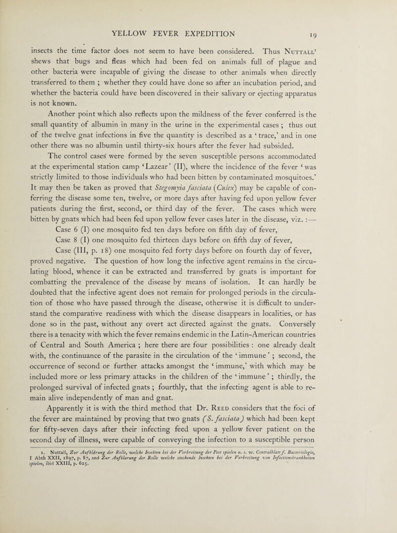 insects the time factor does not seem to have been considered. Thus Nuttall* 1 shews that bugs and fleas which had been fed on animals full of plague and other bacteria were incapable of giving the disease to other animals when directly transferred to them ; whether they could have done so after an incubation period, and whether the bacteria could have been discovered in their salivary or ejecting apparatus is not known. Another point which also reflects upon the mildness of the fever conferred is the small quantity of albumin in many in the urine in the experimental cases ; thus out of the twelve gnat infections in five the quantity is described as a ‘ trace,’ and in one other there was no albumin until thirty-six hours after the fever had subsided. The control cases' were formed by the seven susceptible persons accommodated at the experimental station camp cLazear’ (II), where the incidence of the fever cwas strictly limited to those individuals who had been bitten by contaminated mosquitoes.’ It may then be taken as proved that Stegomyia fasciata (Culex) may be capable of con¬ ferring the disease some ten, twelve, or more days after having fed upon yellow fever patients during the first, second, or third day of the fever. The cases which were bitten by gnats which had been fed upon yellow fever cases later in the disease, viz. :— Case 6 (I) one mosquito fed ten days before on fifth day of fever, Case 8 (I) one mosquito fed thirteen days before on fifth day of fever, Case (III, p. 18) one mosquito fed forty days before on fourth day of fever, proved negative. The question of how long the infective agent remains in the circu¬ lating blood, whence it can be extracted and transferred by gnats is important for combatting the prevalence of the disease by means of isolation. It can hardly be doubted that the infective agent does not remain for prolonged periods in the circula¬ tion of those who have passed through the disease, otherwise it is difficult to under¬ stand the comparative readiness with which the disease disappears in localities, or has done so in the past, without any overt act directed against the gnats. Conversely there is a tenacity with which the fever remains endemic in the Latin-American countries of Central and South America ; here there are four possibilities : one already dealt with, the continuance of the parasite in the circulation of the ‘ immune ’ ; second, the occurrence of second or further attacks amongst the ‘ immune,’ with which may be included more or less primary attacks in the children of the ‘ immune ’ ; thirdly, the prolonged survival of infected gnats ; fourthly, that the infecting agent is able to re¬ main alive independently of man and gnat. Apparently it is with the third method that Dr. Reed considers that the foci of the fever are maintained by proving that two gnats (S. fasciata) which had been kept for fifty-seven days after their infecting feed upon a yellow fever patient on the second day of illness, were capable of conveying the infection to a susceptible person l. Nuttall, Zur Aufkldrung der Rolle, ivelche Insekten bet der Verbreitung der Pest spielen u. s. tv. Centralblattf. Bactcriologie, I Abth XXII, 1897, p. 87, and Zur Aufklarung der Rolle ivelche stechende Insekten bei der Verbreitung -von Infectionskrankheiten spielen, ibid XXIII, p. 625.