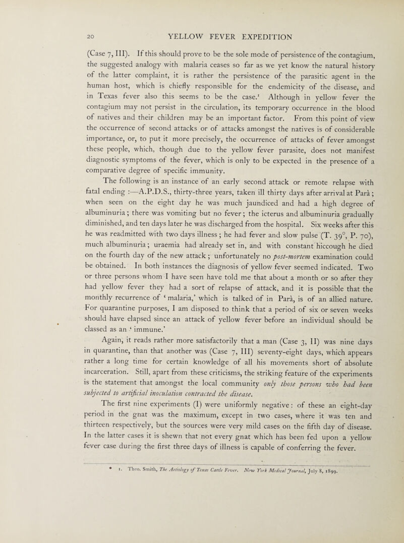 (Case 7, III). If this should prove to be the sole mode of persistence of the contagium, the suggested analogy with malaria ceases so far as we yet know the natural history of the latter complaint, it is rather the persistence of the parasitic agent in the human host, which is chiefly responsible for the endemicity of the disease, and in Texas fever also this seems to be the case.1 Although in yellow fever the contagium may not persist in the circulation, its temporary occurrence in the blood of natives and their children may be an important factor. From this point of view the occurrence of second attacks or of attacks amongst the natives is of considerable importance, or, to put it more precisely, the occurrence of attacks of fever amongst these people, which, though due to the yellow fever parasite, does not manifest diagnostic symptoms of the fever, which is only to be expected in the presence of a comparative degree of specific immunity. The following is an instance of an early second attack or remote relapse with fatal ending A.P.D.S., thirty-three years, taken ill thirty days after arrival at Para ; when seen on the eight day he was much jaundiced and had a high degree of albuminuria; there was vomiting but no fever; the icterus and albuminuria gradually diminished, and ten days later he was discharged from the hospital. Six weeks after this he was readmitted with two days illness ; he had fever and slow pulse (T. 39°, P. 70), much albuminuria; uraemia had already set in, and with constant hiccough he died on the fourth day of the new attack ; unfortunately no post-mortem examination could be obtained. In both instances the diagnosis of yellow fever seemed indicated. Two or three persons whom I have seen have told me that about a month or so after they had yellow fever they had a sort of relapse of attack, and it is possible that the monthly recurrence of £ malaria,’ which is talked of in Para, is of an allied nature. For quarantine purposes, I am disposed to think that a period of six or seven weeks should have elapsed since an attack of yellow fever before an individual should be classed as an ‘ immune.’ Again, it reads rather more satisfactorily that a man (Case 3, II) was nine days in quarantine, than that another was (Case 7, III) seventy-eight days, which appears rather a long time for certain knowledge of all his movements short of absolute incarceration. Still, apart from these criticisms, the striking feature of the experiments is the statement that amongst the local community only those persons who had been subjected to artificial inoculation contracted the disease. The first nine experiments (I) were uniformly negative : of these an eight-day period in the gnat was the maximum, except in two cases, where it was ten and thirteen respectively, but the sources were very mild cases on the fifth day of disease. In the latter cases it is shewn that not every gnat which has been fed upon a yellow fever case during the first three days of illness is capable of conferring the fever. • 1. Theo. Smith, The Aetiology of Texas Cattle Fe-ver. Neiv York Medical Journal, July 8, 1899.