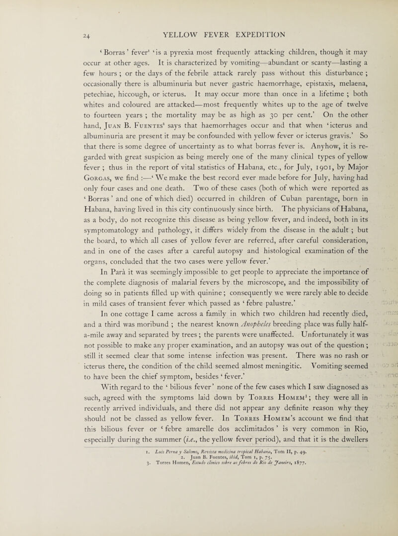 ‘ Borras ’ fever1 ‘is a pyrexia most frequently attacking children, though it may occur at other ages. It is characterized by vomiting—abundant or scanty—-lasting a few hours ; or the days of the febrile attack rarely pass without this disturbance ; occasionally there is albuminuria but never gastric haemorrhage, epistaxis, melaena, petechiae, hiccough, or icterus. It may occur more than once in a lifetime ; both whites and coloured are attacked—most frequently whites up to the age of twelve to fourteen years ; the mortality may be as high as 30 per cent.’ On the other hand, Juan B. Fuentes2 says that haemorrhages occur and that when ‘icterus and albuminuria are present it may be confounded with yellow fever or icterus gravis.’ So that there is some degree of uncertainty as to what borras fever is. Anyhow, it is re¬ garded with great suspicion as being merely one of the many clinical types of yellow fever ; thus in the report of vital statistics of Habana, etc., for July, 1901, by Major Gorgas, we find :—‘We make the best record ever made before for July, having had only four cases and one death. Two of these cases (both of which were reported as ‘ Borras ’ and one of which died) occurred in children of Cuban parentage, born in Habana, having lived in this city continuously since birth. The physicians of Habana, as a body, do not recognize this disease as being yellow fever, and indeed, both in its symptomatology and pathology, it differs widely from the disease in the adult ; but the board, to which all cases of yellow fever are referred, after careful consideration, and in one of the cases after a careful autopsy and histological examination of the organs, concluded that the two cases were yellow fever.’ In Para it was seemingly impossible to get people to appreciate the importance of the complete diagnosis of malarial fevers by the microscope, and the impossibility of doing so in patients filled up with quinine ; consequently we were rarely able to decide in mild cases of transient fever which passed as ‘ febre palustre.’ In one cottage I came across a family in which two children had recently died, and a third was moribund ; the nearest known Anopheles breeding place was fully half- a-mile away and separated by trees ; the parents were unaffected. Unfortunately it was not possible to make any proper examination, and an autopsy was out of the question ; still it seemed clear that some intense infection was present. There was no rash or icterus there, the condition of the child seemed almost meningitic. Vomiting seemed to have been the chief symptom, besides ‘ fever.’ With regard to the ‘ bilious fever’ none of the few cases which I saw diagnosed as such, agreed with the symptoms laid down by Torres Homem3 ; they were all in recently arrived individuals, and there did not appear any definite reason why they should not be classed as yellow fever. In Torres Homem’s account we find that this bilious fever or c febre amarelle dos acclimitados ’ is very common in Rio, especially during the summer (i.e., the yellow fever period), and that it is the dwellers 1. Luis Perna y Salomo, Rcvista medicina tropical Habana, Tom II, p. 49. 2. Juan B. Fuentes, ibid, Tom 1, p. 75. 3. Torres Homen, Estudo clinico sobre as febres do Rio de Janeiro, 1877.