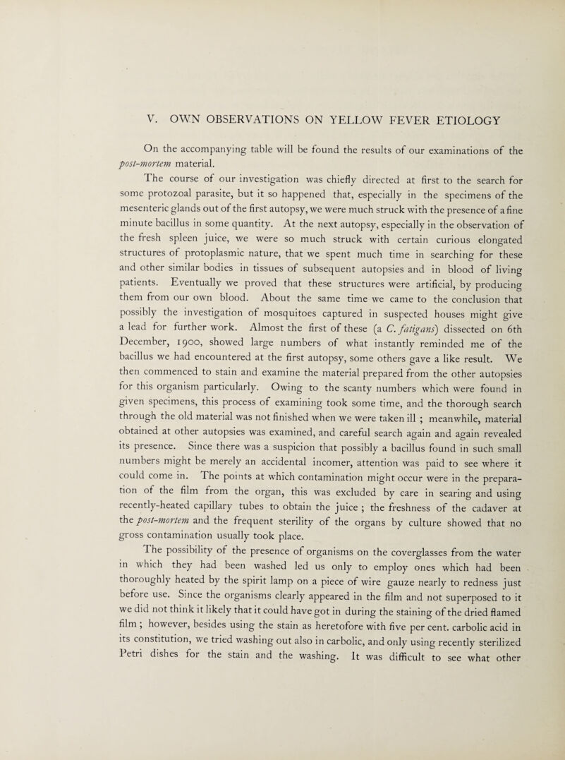 On the accompanying table will be found the results of our examinations of the post-mortem material. The course of our investigation was chiefly directed at first to the search for some protozoal parasite, but it so happened that, especially in the specimens of the mesenteric glands out of the first autopsy, we were much struck with the presence of a fine minute bacillus in some quantity. At the next autopsy, especially in the observation of the fresh spleen juice, we were so much struck with certain curious elongated structures of protoplasmic nature, that we spent much time in searching for these and other similar bodies in tissues of subsequent autopsies and in blood of living patients. Eventually we proved that these structures were artificial, by producing them from our own blood. About the same time we came to the conclusion that possibly the investigation of mosquitoes captured in suspected houses might give a lead for further work. Almost the first of these (a C. fatigans') dissected on 6th December, 1900, showed large numbers of what instantly reminded me of the bacillus we had encountered at the first autopsy, some others gave a like result. We then commenced to stain and examine the material prepared from the other autopsies for this organism particularly. Owing to the scanty numbers which were found in given specimens, this process of examining took some time, and the thorough search through the old material was not finished when we were taken ill ; meanwhile, material obtained at other autopsies was examined, and careful search again and again revealed its presence. Since there was a suspicion that possibly a bacillus found in such small numbers might be merely an accidental incomer, attention was paid to see where it could come in. The points at which contamination might occur were in the prepara¬ tion of the film from the organ, this was excluded by care in searing and using recently-heated capillary tubes to obtain the juice ; the freshness of the cadaver at the post-mortem and the frequent sterility of the organs by culture showed that no gross contamination usually took place. The possibility of the presence of organisms on the coverglasses from the water in which they had been washed led us only to employ ones which had been thoroughly heated by the spirit lamp on a piece of wire gauze nearly to redness just before use. Since the organisms clearly appeared in the film and not superposed to it we did not think it likely that it could have got in during the staining of the dried flamed film , however, besides using the stain as heretofore with five per cent, carbolic acid in its constitution, we tried washing out also in carbolic, and only using recently sterilized Petri dishes for the stain and the washing. It was difficult to see what other