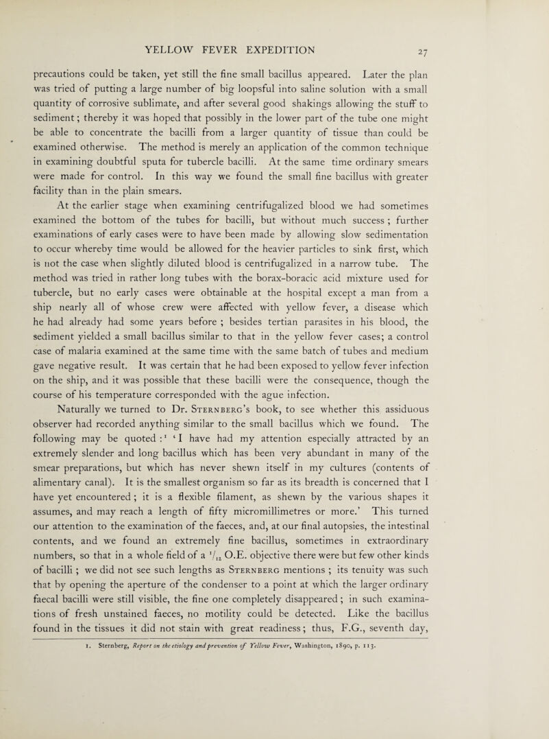 precautions could be taken, yet still the fine small bacillus appeared. Later the plan was tried of putting a large number of big loopsful into saline solution with a small quantity of corrosive sublimate, and after several good shakings allowing the stuff to sediment; thereby it was hoped that possibly in the lower part of the tube one might be able to concentrate the bacilli from a larger quantity of tissue than could be examined otherwise. The method is merely an application of the common technique in examining doubtful sputa for tubercle bacilli. At the same time ordinary smears were made for control. In this way we found the small fine bacillus with greater facility than in the plain smears. At the earlier stage when examining centrifugalized blood we had sometimes examined the bottom of the tubes for bacilli, but without much success ; further examinations of early cases were to have been made by allowing slow sedimentation to occur whereby time would be allowed for the heavier particles to sink first, which is not the case when slightly diluted blood is centrifugalized in a narrow tube. The method was tried in rather long tubes with the borax-boracic acid mixture used for tubercle, but no early cases were obtainable at the hospital except a man from a ship nearly all of whose crew were affected with yellow fever, a disease which he had already had some years before ; besides tertian parasites in his blood, the sediment yielded a small bacillus similar to that in the yellow fever cases; a control case of malaria examined at the same time with the same batch of tubes and medium gave negative result. It was certain that he had been exposed to yellow fever infection on the ship, and it was possible that these bacilli were the consequence, though the course of his temperature corresponded with the ague infection. Naturally we turned to Dr. Sternberg’s book, to see whether this assiduous observer had recorded anything similar to the small bacillus which we found. The following may be quoted :1 ‘I have had my attention especially attracted by an extremely slender and long bacillus which has been very abundant in many of the smear preparations, but which has never shewn itself in my cultures (contents of alimentary canal). It is the smallest organism so far as its breadth is concerned that I have yet encountered ; it is a flexible filament, as shewn by the various shapes it assumes, and may reach a length of fifty micromillimetres or more.’ This turned our attention to the examination of the faeces, and, at our final autopsies, the intestinal contents, and we found an extremely fine bacillus, sometimes in extraordinary numbers, so that in a whole field of a I/ia O.E. objective there were but few other kinds of bacilli ; we did not see such lengths as Sternberg mentions ; its tenuity was such that by opening the aperture of the condenser to a point at which the larger ordinary faecal bacilli were still visible, the fine one completely disappeared ; in such examina¬ tions of fresh unstained faeces, no motility could be detected. Like the bacillus found in the tissues it did not stain with great readiness; thus, F.G., seventh day, I. Sternberg, Report on the etiology and prevention of Tellow Fever, Washington, 1890, p. 113.
