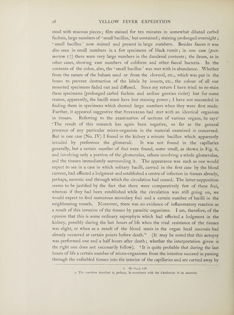 stool with mucous pieces ; film stained for ten minutes in somewhat diluted carbol fuchsin, large numbers of ‘ small bacillus,’ but unstained ; staining prolonged overnight; ‘ small bacillus ’ now stained and present in large numbers. Besides faeces it was also seen in small numbers in a few specimens of black vomit; in one case (jpost¬ mortem.• 17) there were very large numbers in the duodenal contents; the ileum, as in other cases, showing vast numbers of coliform and other faecal bacteria. In the contents of the colon, also, the ‘ small bacillus ’ was met with in abundance. Whether from the nature of the balsam used or from the cloveoil, etc., which was put in the boxes to prevent destruction of the labels by insects, etc., the colour of all our mounted specimens faded out and diffused. Since my return I have tried to re-stain these specimens (prolonged carbol fuchsin and aniline gentian violet) but for some reason, apparently, the bacilli must have lost staining power ; I have not succeeded in finding them in specimens which showed large numbers when they were first made. Further, it appeared suggestive that Sternberg had met with an identical organism in tissues. Referring to the examination of sections of various organs, he says1 2 ‘The result of this research has again been negative, so far as the general presence of any particular micro-organism in the material examined is concerned. But in one case (No. IV) I found in the kidney a minute bacillus which apparently invaded by preference the glomeruli. It was not found in the capillaries generally, but a certain number of foci were found, some small, as shown in Fig. 6, and involving only a portion of the glomerulus, others involving a whole glomerulus, and the tissues immediately surrounding it. The appearance was such as one would expect to see in a case in which solitary bacilli, carried in the first case by the blood current, had effected a lodgment and established a centre of infection in tissues already, perhaps, necrotic and through which the circulation had ceased. The latter supposition seems to be justified by the fact that there were comparatively few of these foci, whereas if they had been established while the circulation was still going on, we would expect to find numerous secondary foci and a certain number of bacilli in the neighbouring vessels. Moreover, there was no evidence of inflammatory reaction as a result of this invasion of the tissues by parasitic organisms. I am, therefore, of the opinion that this is some ordinary saprophyte which had effected a lodgment in the kidney, possibly during the last hours of life when the vital resistance of the tissues was slight, or when as a result of the blood stasis in the organ local necrosis had already occurred at certain points before death.’1 (It may be noted that this autopsy was performed one and a half hours after death ; whether the interpretation given is the right one does not necessarily follow). £ It is quite probable that during the last hours of life a certain number of micro-organisms from the intestine succeed in passing through the enfeebled tissues into the interior of the capillaries and are carried away by 1. Op cit., p. 138. 2. The condition described is, perhaps, in accordance with the distribution of an anaerobe.