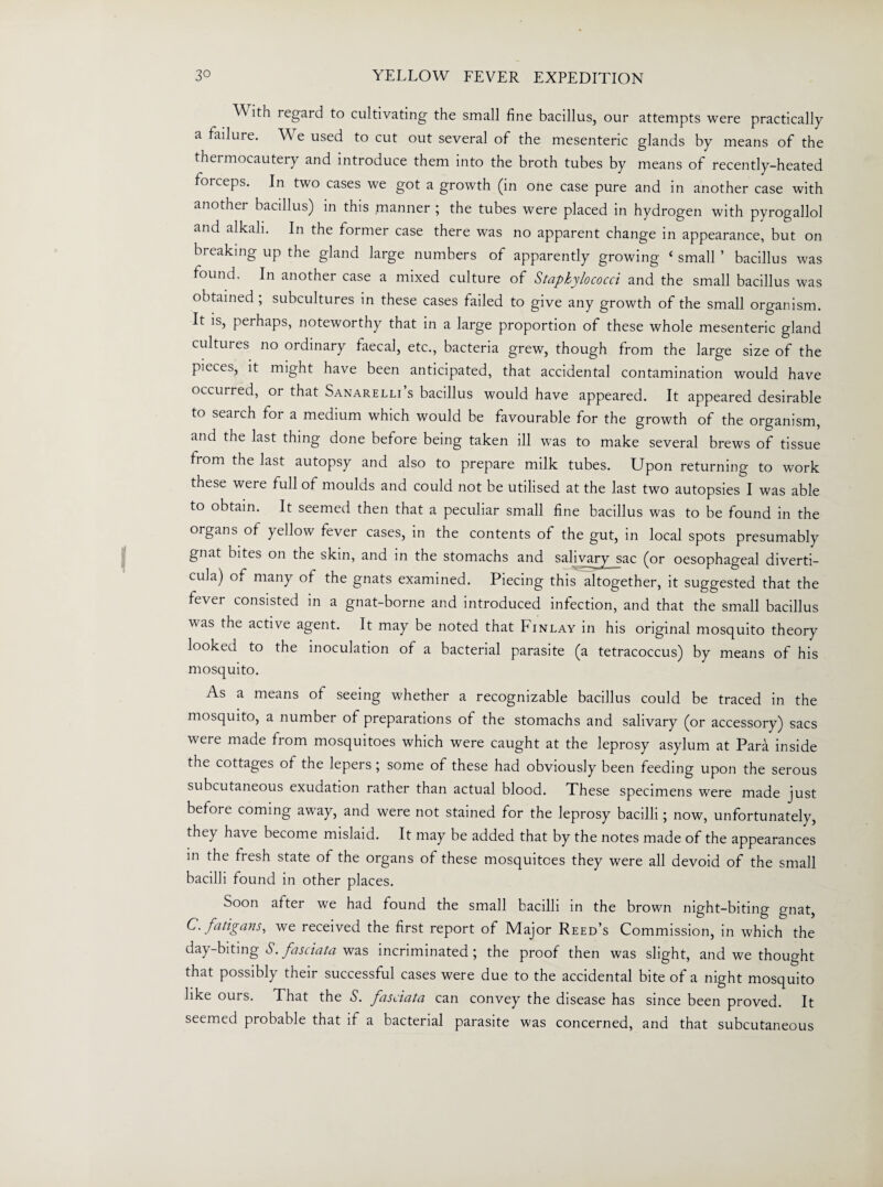 ^A/ ith regard to cultivating the small fine bacillus, our attempts were practically a failure. W e used to cut out several of the mesenteric glands by means of the thermocautery and introduce them into the broth tubes by means of recently-heated forceps. In two cases we got a growth (in one case pure and in another case with another bacillus) in this manner ; the tubes were placed in hydrogen with pyrogallol and alkali. In the former case there was no apparent change in appearance, but on breaking up the gland large numbers of apparently growing ‘ small ’ bacillus was found. In another case a mixed culture of Staphylococci and the small bacillus was obtained ; subcultures in these cases failed to give any growth of the small organism. It is, perhaps, noteworthy that in a large proportion of these whole mesenteric gland cultures no ordinary faecal, etc., bacteria grew, though from the large size of the pieces, it might have been anticipated, that accidental contamination would have occurred, or that Sanarelli s bacillus would have appeared. It appeared desirable to search for a medium which would be favourable for the growth of the organism, and the last thing done before being taken ill was to make several brews of tissue from the last autopsy and also to prepare milk tubes. Upon returning to work these were full of moulds and could not be utilised at the last two autopsies I was able to obtain. It seemed then that a peculiar small fine bacillus was to be found in the organs of yellow fever cases, in the contents of the gut, in local spots presumably gnat bites on the skin, and in the stomachs and salivary sac (or oesophageal diverti¬ cula) of many of the gnats examined. Piecing this altogether, it suggested that the fever consisted in a gnat-borne and introduced infection, and that the small bacillus was the active agent. It may be noted that Finlay in his original mosquito theory looked to the inoculation of a bacterial parasite (a tetracoccus) by means of his mosquito. As a means of seeing whether a recognizable bacillus could be traced in the mosquito, a number of preparations of the stomachs and salivary (or accessory) sacs were made from mosquitoes which were caught at the leprosy asylum at Para inside the cottages of the lepers ; some of these had obviously been feeding upon the serous subcutaneous exudation rather than actual blood. These specimens were made just before coming away, and were not stained for the leprosy bacilli; now, unfortunately, they have become mislaid. It may be added that by the notes made of the appearances in the fresh state of the organs of these mosquitoes they were all devoid of the small bacilli found in other places. Soon after we had found the small bacilli in the brown night-biting gnat, C.fatigans, we received the first report of Major Reed’s Commission, in which the day-biting S. fasciata was incriminated; the proof then was slight, and we thought that possibly their successful cases were due to the accidental bite of a night mosquito like ours. That the S. fasciata can convey the disease has since been proved. It seemed probable that if a bacterial parasite was concerned, and that subcutaneous