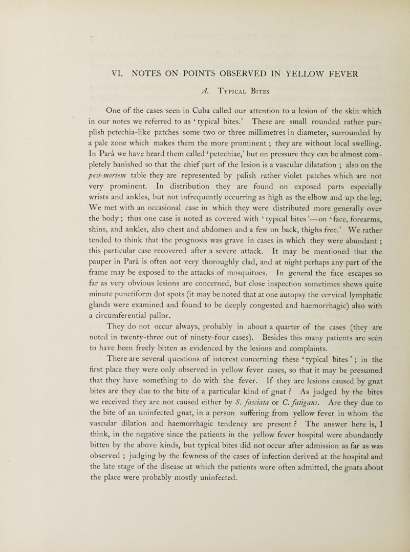A. Typical Bites One of the cases seen in Cuba called our attention to a lesion of the skin which in our notes we referred to as ‘ typical bites.’ These are small rounded rather pur¬ plish petechia-like patches some two or three millimetres in diameter, surrounded by a pale zone which makes them the more prominent ; they are without local swelling. In Para we have heard them called Cpetechiae,’ but on pressure they can be almost com¬ pletely banished so that the chief part of the lesion is a vascular dilatation ; also on the post-mortem table they are represented by palish rather violet patches which are not very prominent. In distribution they are found on exposed parts especially wrists and ankles, but not infrequently occurring as high as the elbow and up the leg. We met with an occasional case in which they were distributed more generally over the body ; thus one case is noted as covered with ‘ typical bites ’—on ‘ face, forearms, shins, and ankles, also chest and abdomen and a few on back, thighs free.’ We rather tended to think that the prognosis was grave in cases in which they were abundant ; this particular case recovered after a severe attack. It may be mentioned that the pauper in Para is often not very thoroughly clad, and at night perhaps any part of the frame may be exposed to the attacks of mosquitoes. In general the face escapes so far as very obvious lesions are concerned, but close inspection sometimes shews quite minute punctiform dot spots (it may be noted that at one autopsy the cervical lymphatic glands were examined and found to be deeply congested and haemorrhagic) also with a circumferential pallor. They do not occur always, probably in about a quarter of the cases (they are noted in twenty-three out of ninety-four cases). Besides this many patients are seen to have been freely bitten as evidenced by the lesions and complaints. There are several questions of interest concerning these £ typical bites ’ ; in the first place they were only observed in yellow fever cases, so that it may be presumed that they have something to do with the fever. If they are lesions caused by gnat bites are they due to the bite of a particular kind of gnat ? As judged by the bites we received they are not caused either by S. fasciata or C. fatigans. Are they due to the bite of an uninfected gnat, in a person suffering from yellow fever in whom the vascular dilation and haemorrhagic tendency are present ? The answer here is, I think, in the negative since the patients in the yellow fever hospital were abundantly bitten by the above kinds, but typical bites did not occur after admission as far as was observed ; judging by the fewness of the cases of infection derived at the hospital and the late stage of the disease at which the patients were often admitted, the gnats about the place were probably mostly uninfected.