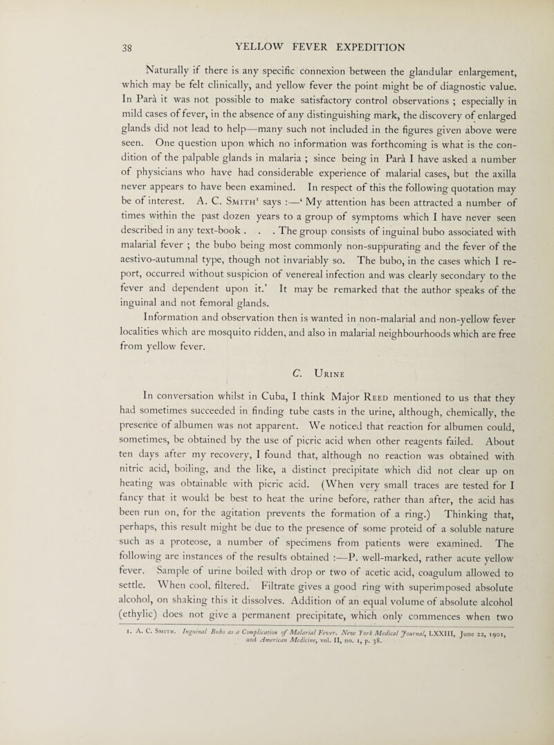 Naturally if there is any specific connexion between the glandular enlargement, which may be felt clinically, and yellow fever the point might be of diagnostic value. In Para it was not possible to make satisfactory control observations ; especially in mild cases of fever, in the absence of any distinguishing mark, the discovery of enlarged glands did not lead to help—many such not included in the figures given above were seen. One question upon which no information was forthcoming is what is the con¬ dition ot the palpable glands in malaria ; since being in Para I have asked a number of physicians who have had considerable experience of malarial cases, but the axilla never appears to have been examined. In respect of this the following quotation may be ot interest. A. C. Smith1 says :—‘ My attention has been attracted a number of times within the past dozen years to a group of symptoms which I have never seen described in any text-book . . . The group consists of inguinal bubo associated with malarial lever ; the bubo being most commonly non-suppurating and the fever of the aestivo-autumnal type, though not invariably so. The bubo, in the cases which I re¬ port, occurred without suspicion of venereal infection and was clearly secondary to the lever and dependent upon it.’ It may be remarked that the author speaks of the inguinal and not femoral glands. Information and observation then is wanted in non-malarial and non-yellow fever localities which are mosquito ridden, and also in malarial neighbourhoods which are free from yellow fever. C. Urine In conversation whilst in Cuba, I think Major Reed mentioned to us that they had sometimes succeeded in finding tube casts in the urine, although, chemically, the presence of albumen was not apparent. We noticed that reaction for albumen could, sometimes, be obtained by the use ot picric acid when other reagents failed. About ten days after my recovery, I found that, although no reaction was obtained with nitric acid, boiling, and the like, a distinct precipitate which did not clear up on heating was obtainable with picric acid. (When very small traces are tested for I fancy that it would be best to heat the urine before, rather than after, the acid has been run on, for the agitation prevents the formation of a ring.) Thinking that, perhaps, this result might be due to the presence of some proteid of a soluble nature such as a proteose, a number of specimens from patients were examined. The following are instances of the results obtained P. well-marked, rather acute yellow fever. Sample of urine boiled with drop or two of acetic acid, coagulum allowed to settle. \\ hen cool, filtered. Filtrate gives a good ring with superimposed absolute alcohol, on shaking this it dissolves. Addition of an equal volume of absolute alcohol (ethylic) does not give a permanent precipitate, which only commences when two l. A. C. Smith. Inguinal Bubo as a Complication of Malarial Fe-ver. Nrw York Medical Journal, LXXIII, June 22, 1901, and American Medicine, vol. II, no. 1, p. 38.