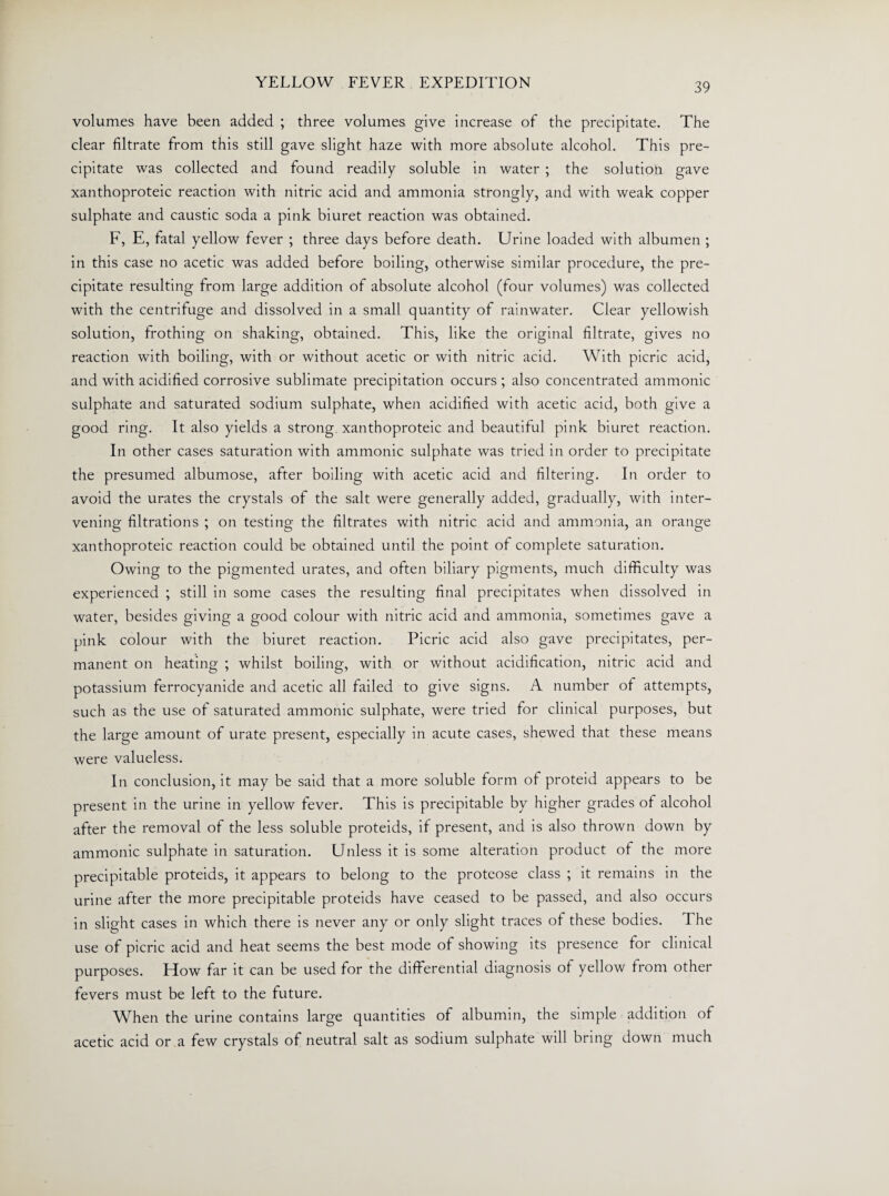 volumes have been added ; three volumes give increase of the precipitate. The clear filtrate from this still gave slight haze with more absolute alcohol. This pre¬ cipitate was collected and found readily soluble in water ; the solution gave xanthoproteic reaction with nitric acid and ammonia strongly, and with weak copper sulphate and caustic soda a pink biuret reaction was obtained. F, E, fatal yellow fever ; three days before death. Urine loaded with albumen ; in this case no acetic was added before boiling, otherwise similar procedure, the pre¬ cipitate resulting from large addition of absolute alcohol (four volumes) was collected with the centrituge and dissolved in a small quantity of rainwater. Clear yellowish solution, frothing on shaking, obtained. This, like the original filtrate, gives no reaction with boiling, with or without acetic or with nitric acid. With picric acid, and with acidified corrosive sublimate precipitation occurs ; also concentrated ammonic sulphate and saturated sodium sulphate, when acidified with acetic acid, both give a good ring. It also yields a strong xanthoproteic and beautiful pink biuret reaction. In other cases saturation with ammonic sulphate was tried in order to precipitate the presumed albumose, after boiling with acetic acid and filtering. In order to avoid the urates the crystals of the salt were generally added, gradually, with inter¬ vening filtrations ; on testing the filtrates with nitric acid and ammonia, an orange xanthoproteic reaction could be obtained until the point of complete saturation. Owing to the pigmented urates, and often biliary pigments, much difficulty was experienced ; still in some cases the resulting final precipitates when dissolved in water, besides giving a good colour with nitric acid and ammonia, sometimes gave a pink colour with the biuret reaction. Picric acid also gave precipitates, per¬ manent on heating ; whilst boiling, with or without acidification, nitric acid and potassium ferrocyanide and acetic all failed to give signs. A number of attempts, such as the use of saturated ammonic sulphate, were tried for clinical purposes, but the large amount of urate present, especially in acute cases, shewed that these means were valueless. In conclusion, it may be said that a more soluble form of proteid appears to be present in the urine in yellow fever. This is precipitable by higher grades of alcohol after the removal of the less soluble proteids, if present, and is also thrown down by ammonic sulphate in saturation. Unless it is some alteration product of the more precipitable proteids, it appears to belong to the proteose class ; it remains in the urine after the more precipitable proteids have ceased to be passed, and also occurs in slight cases in which there is never any or only slight traces of these bodies. The use of picric acid and heat seems the best mode of showing its presence for clinical purposes. How far it can be used for the differential diagnosis of yellow from other fevers must be left to the future. When the urine contains large quantities of albumin, the simple addition of acetic acid or a few crystals of neutral salt as sodium sulphate will bring down much