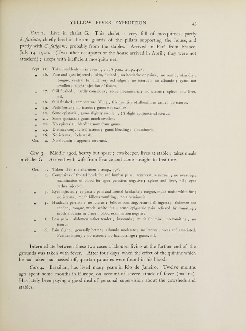 Case 2. Live in chalet G. This chalet is very full of mosquitoes, partly S. fasciata, chiefly bred in the ant guards of the pillars supporting the house, and partly with C. fatigans, probably from the stables. Arrived in Para from France, July 14, 1900. (Two other occupants of the house arrived in April ; they were not attacked) ; sleeps with inefficient mosquito net. Sept. G- yy 16. yy *7- yy CO yy 19. yy 20. yy 21. yy 22. yy *3- yy 26. Oct. 2. Taken suddenly ill in evening ; at 8 p.m., temp., 40°. Face and eyes injected ; skin, flushed ; no headache or pains ; no vomit ; skin dry ; tongue, central fur and very red edges ; no icterus ; no albumin ; gums not swollen ; slight injection of fauces. Still flushed ; hardly conscious ; some albuminuria ; no icterus ; spleen and liver, nil. Still flushed ; temperature falling ; fair quantity of albumin in urine ; no icterus. Feels better ; no icterus ; gums not swollen. Some epistaxis ; gums slightly swollen ; (?) slight conjunctival icterus. Some epistaxis ; gums much swollen. No epistaxis ; bleeding now from gums. Distinct conjunctival icterus ; gums bleeding ; albuminuria. No icterus ; feels weak. No albumin ; appetite returned. Case 3. Middle aged, hearty but spare ; cowkeeper, lives at stable ; takes meals in chalet G. Arrived with wife from France and came straight to Institute. Oct. *9 yy yy yy 1. Taken ill in the afternoon ; temp., 39°. 2. Complains of frontal headache and lumbar pain ; temperature normal ; no sweating ; examination ol blood for ague parasites negative ; spleen and liver, nil ; eyes rather injected. 3. Eyes injected ; epigastric pain and frontal headache ; tongue, much moist white fur ; no icterus ; much bilious vomiting ; no albuminuria. 4. Headache persists ; no icterus ; bilious vomiting, returns all ingesta ; abdomen not tender ; tongue, much white fur ; acute epigastric pain relieved by vomiting much albumin in urine ; blood examination negative. 5. Less pain ; abdomen rather tender ; insomnia ; much albumin ; no vomiting ; no icterus 6. Pain slight ; generally better ; albumin moderate ; no icterus ; weak and emaciated. Further history : no icterus ; no haemorrhage ; gums, nil. Intermediate between these two cases a labourer living at the further end of the grounds was taken with fever. After four days, when the effect of the quinine which he had taken had passed off, quartan parasites were found in his blood. Case 4. Brazilian, has lived many years in Rio de Janeiro. Twelve months ago spent some months in Europe, on account of severe attack of fever (malaria). Has lately been paying a good deal of personal supervision about the cowsheds and stables.