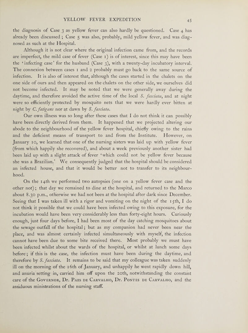 the diagnosis of Case 3 as yellow fever can also hardly be questioned. Case 4 has already been discussed ; Case 5 was also, probably, mild yellow fever, and was diag¬ nosed as such at the Hospital. Although it is not clear where the original infection came from, and the records are imperfect, the mild case of fever (Case 1) is of interest, since this may have been the ‘infecting case’ for the husband (Case 3), with a twenty-day incubatory interval. The connexion between cases 1 and 2 probably must go back to the same source of infection. It is also of interest that, although the cases started in the chalets on the one side of ours and then appeared on the chalets on the other side, we ourselves did not become infected. It may be noted that we were generally away during the daytime, and therefore avoided the active time of the local S. fasciata, and at night were so efficiently protected by mosquito nets that we were hardly ever bitten at night by C.fatigans nor at dawn by S. fasciata. Our own illness was so long after these cases that I do not think it can possibly have been directly derived from them. It happened that we projected altering our abode to the neighbourhood of the yellow fever hospital, chiefly owing to the rains and the deficient means of transport to and from the Institute. However, on January 10, we learned that one of the nursing sisters was laid up with yellow fever (from which happily she recovered), and about a week previously another sister had been laid up with a slight attack of fever ‘which could not be yellow fever because she was a Brazilian.’ We consequently judged that the hospital should be considered an infected house, and that it would be better not to transfer to its neighbour¬ hood. On the 14th we performed two autopsies (one on a yellow fever case and the other not); that day we remained to dine at the hospital, and returned to the Marco about 8.30 p.m., otherwise we had not been at the hospital after dark since December. Seeing that I was taken ill with a rigor and vomiting on the night of the 15th, I do not think it possible that we could have been infected owing to this exposure, for the incubation would have been very considerably less than forty-eight hours. Curiously enough, just four days before, I had been most of the day catching mosquitoes about the sewage outfall of the hospital; but as my companion had never been near the place, and was almost certainly infected simultaneously with myself, the infection cannot have been due to some bite received there. Most probably we must have been infected whilst about the wards of the hospital, or whilst at lunch some days before; if this is the case, the infection must have been during the daytime, and therefore by S. fasciata. It remains to be said that my colleague was taken suddenly ill on the morning of the 16th of January, and unhappily he went rapidly down hill, and anuria setting in, carried him off upon the 20th, notwithstanding the constant care of the Governor, Dr. Paes de Carvalho, Dr. Pontes de Carvalho, and the assiduous ministrations of the nursing staff.