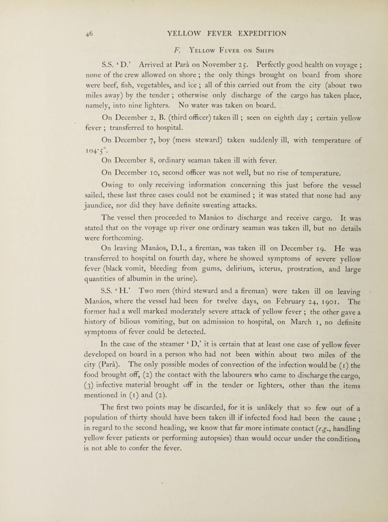 F. Yellow Fever on Ships S.S. ‘ D.’ Arrived at Para on November 25. Perfectly good health on voyage ; none of the crew allowed on shore ; the only things brought on board from shore were beef, fish, vegetables, and ice ; all of this carried out from the city (about two miles away) by the tender ; otherwise only discharge of the cargo has taken place, namely, into nine lighters. No water was taken on board. On December 2, B. (third officer) taken ill ; seen on eighth day ; certain yellow fever ; transferred to hospital. On December 7, boy (mess steward) taken suddenly ill, with temperature of 104-5°. On December 8, ordinary seaman taken ill with fever. On December 10, second officer was not well, but no rise of temperature. Owing to only receiving information concerning this just before the vessel sailed, these last three cases could not be examined ; it was stated that none had any jaundice, nor did they have definite sweating attacks. The vessel then proceeded to Manaos to discharge and receive cargo. It was stated that on the voyage up river one ordinary seaman was taken ill, but no details were forthcoming. On leaving Manaos, D.I., a fireman, was taken ill on December 19. He was transferred to hospital on fourth day, where he showed symptoms of severe yellow fever (black vomit, bleeding from gums, delirium, icterus, prostration, and large quantities of albumin in the urine). S.S. ‘ H.’ Two men (third steward and a fireman) were taken ill on leaving Manaos, where the vessel had been for twelve days, on February 24, 1901. The former had a well marked moderately severe attack of yellow fever ; the other gave a history of bilious vomiting, but on admission to hospital, on March 1, no definite symptoms of fever could be detected. In the case of the steamer ‘ D,’ it is certain that at least one case of yellow fever developed on board in a person who had not been within about two miles of the city (Para). The only possible modes of convection of the infection would be (1) the food brought off, (2) the contact with the labourers who came to discharge the cargo, (3) infective material brought off in the tender or lighters, other than the items mentioned in (1) and (2). The first two points may be discarded, for it is unlikely that so few out of a population of thirty should have been taken ill if infected food had been the cause ; in regard to the second heading, we know that far more intimate contact (eg., handling yellow fever patients or performing autopsies) than would occur under the conditions is not able to confer the fever.