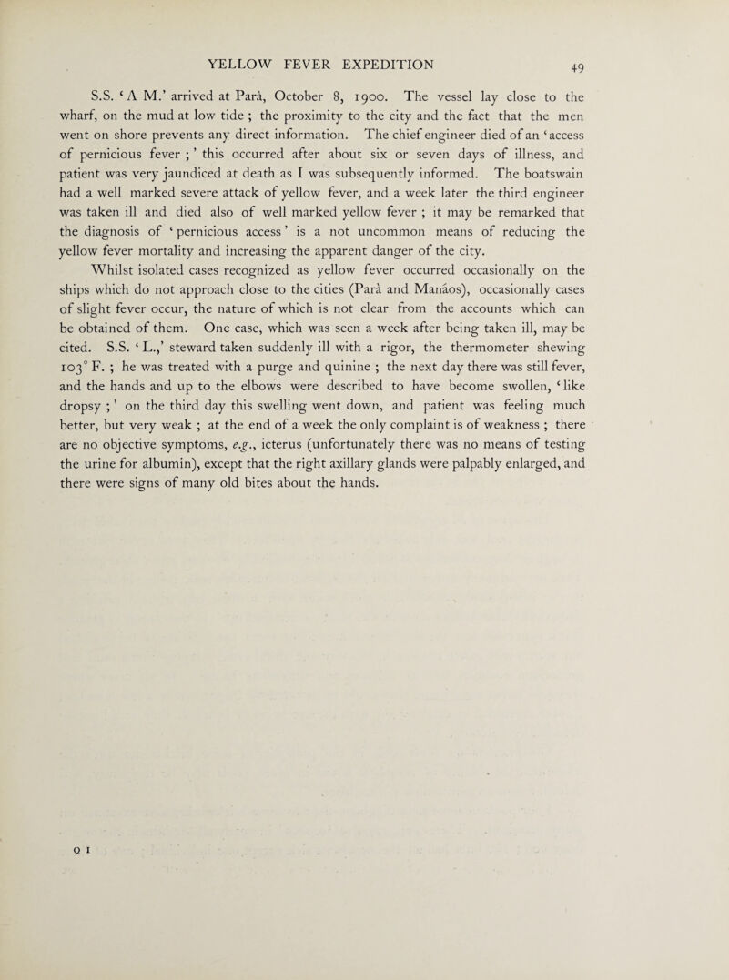 S.S. CA M.’ arrived at Para, October 8, 1900. The vessel lay close to the wharf, on the mud at low tide ; the proximity to the city and the fact that the men went on shore prevents any direct information. The chief engineer died of an ‘access of pernicious fever ; ’ this occurred after about six or seven days of illness, and patient was very jaundiced at death as I was subsequently informed. The boatswain had a well marked severe attack of yellow fever, and a week later the third engineer was taken ill and died also of well marked yellow fever ; it may be remarked that the diagnosis of ‘ pernicious access ’ is a not uncommon means of reducing the yellow fever mortality and increasing the apparent danger of the city. Whilst isolated cases recognized as yellow fever occurred occasionally on the ships which do not approach close to the cities (Para and Manaos), occasionally cases of slight fever occur, the nature of which is not clear from the accounts which can be obtained of them. One case, which was seen a week after being taken ill, may be cited. S.S. ‘ L.,’ steward taken suddenly ill with a rigor, the thermometer shewing 103° F. ; he was treated with a purge and quinine ; the next day there was still fever, and the hands and up to the elbows were described to have become swollen, c like dropsy ; ’ on the third day this swelling went down, and patient was feeling much better, but very weak ; at the end of a week the only complaint is of weakness ; there are no objective symptoms, e.g., icterus (unfortunately there was no means of testing the urine for albumin), except that the right axillary glands were palpably enlarged, and there were signs of many old bites about the hands.