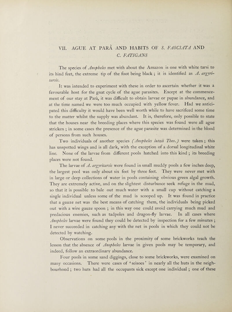 VII. AGUE AT PARA AND HABITS OF 5. FA SCI AT A AND C. FATIGANS The species of Anopheles met with about the Amazon is one with white tarsi to its hind feet, the extreme tip of the foot being black ; it is identified as A. argyri- tarsis. It was intended to experiment with these in order to ascertain whether it was a favourable host for the gnat cycle of the ague parasites. Except at the commence¬ ment of our stay at Para, it was difficult to obtain larvae or pupae in abundance, and at the time named we were too much occupied with yellow fever. Had we antici¬ pated this difficulty it would have been well worth while to have sacrificed some time to the matter whilst the supply was abundant. It is, therefore, only possible to state that the houses near the breeding places where this species was found were all ague stricken ; in some cases the presence of the ague parasite was determined in the blood of persons from such houses. Two individuals of another species (Anopheles lutzii Theo.) were taken ; this has unspotted wings and is all dark, with the exception of a dorsal longitudinal white line. None of the larvae from different pools hatched into this kind ; its breeding places were not found. The larvae of A. argyritarsis were found in small muddy pools a few inches deep, the largest pool was only about six feet by three feet. They were never met with in large or deep collections of water in pools containing obvious green algal growth. They are extremely active, and on the slightest disturbance seek refuge in the mud, so that it is possible to bale out much water with a small cup without catching a single individual unless some of the mud is scooped up. It was found in practice that a gauze net was the best means of catching them, the individuals being picked out with a wire gauze spoon ; in this way one could avoid carrying much mud and predacious enemies, such as tadpoles and dragon-fly larvae. In all cases where Anopheles larvae were found they could be detected by inspection for a few minutes ; I never succeeded in catching any with the net in pools in which they could not be detected by watching. Observations on some pools in the proximity of some brickworks teach the lesson that the absence of Anopheles larvae in given pools may be temporary, and indeed, follow an extraordinary abundance. Four pools in some sand diggings, close to some brickworks, were examined on many occasions. There were cases of c seisoes ’ in nearly all the huts in the neigh¬ bourhood ; two huts had all the occupants sick except one individual ; one of these