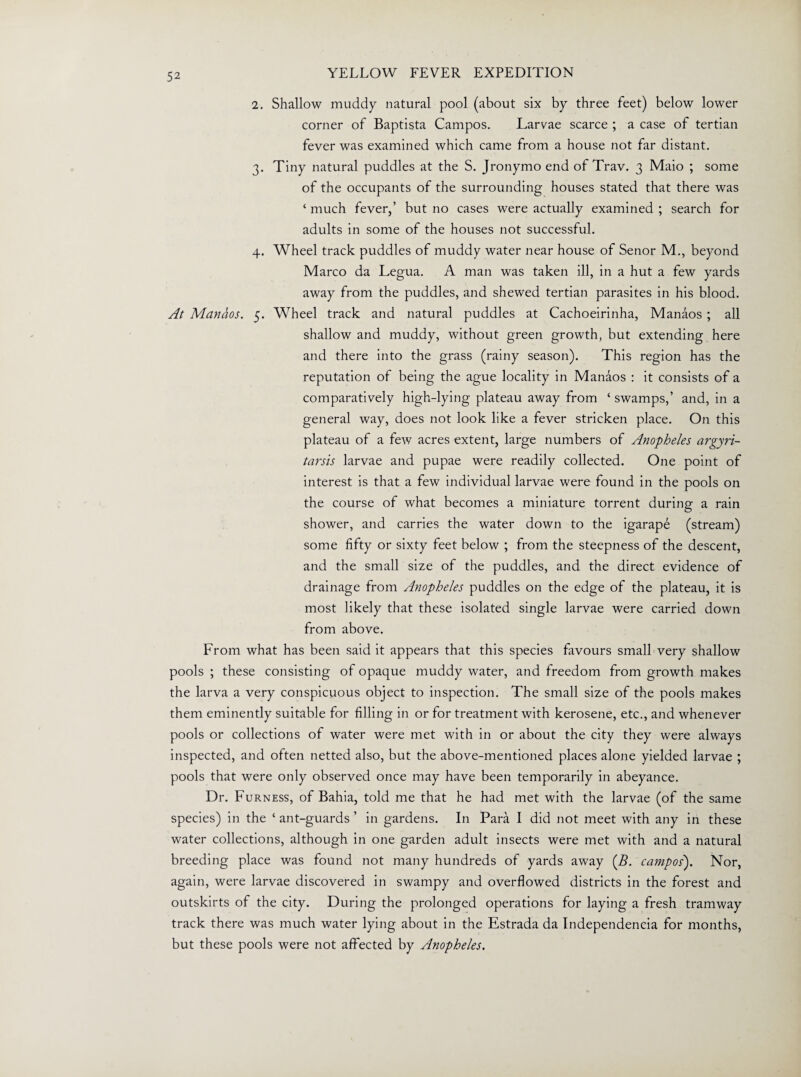 2. Shallow muddy natural pool (about six by three feet) below lower corner of Baptista Campos. Larvae scarce ; a case of tertian fever was examined which came from a house not far distant. 3. Tiny natural puddles at the S. Jronymo end of Trav. 3 Maio ; some of the occupants of the surrounding houses stated that there was ‘ much fever,’ but no cases were actually examined ; search for adults in some of the houses not successful. 4. Wheel track puddles of muddy water near house of Senor M., beyond Marco da Legua. A man was taken ill, in a hut a few yards away from the puddles, and shewed tertian parasites in his blood. At Manhos. 5. Wheel track and natural puddles at Cachoeirinha, Manaos ; all shallow and muddy, without green growth, but extending here and there into the grass (rainy season). This region has the reputation of being the ague locality in Manaos : it consists of a comparatively high-lying plateau away from ‘ swamps,’ and, in a general way, does not look like a fever stricken place. On this plateau of a few acres extent, large numbers of Anopheles argyri- tarsis larvae and pupae were readily collected. One point of interest is that a few individual larvae were found in the pools on the course of what becomes a miniature torrent during a rain shower, and carries the water down to the igarape (stream) some fifty or sixty feet below ; from the steepness of the descent, and the small size of the puddles, and the direct evidence of drainage from Anopheles puddles on the edge of the plateau, it is most likely that these isolated single larvae were carried down from above. From what has been said it appears that this species favours small very shallow pools ; these consisting of opaque muddy water, and freedom from growth makes the larva a very conspicuous object to inspection. The small size of the pools makes them eminently suitable for filling in or for treatment with kerosene, etc., and whenever pools or collections of water were met with in or about the city they were always inspected, and often netted also, but the above-mentioned places alone yielded larvae ; pools that were only observed once may have been temporarily in abeyance. Dr. Furness, of Bahia, told me that he had met with the larvae (of the same species) in the ‘ ant-guards ’ in gardens. In Para I did not meet with any in these water collections, although in one garden adult insects were met with and a natural breeding place was found not many hundreds of yards away (f?. Campos'). Nor, again, were larvae discovered in swampy and overflowed districts in the forest and outskirts of the city. During the prolonged operations for laying a fresh tramway track there was much water lying about in the Estrada da Independence for months, but these pools were not affected by Anopheles.