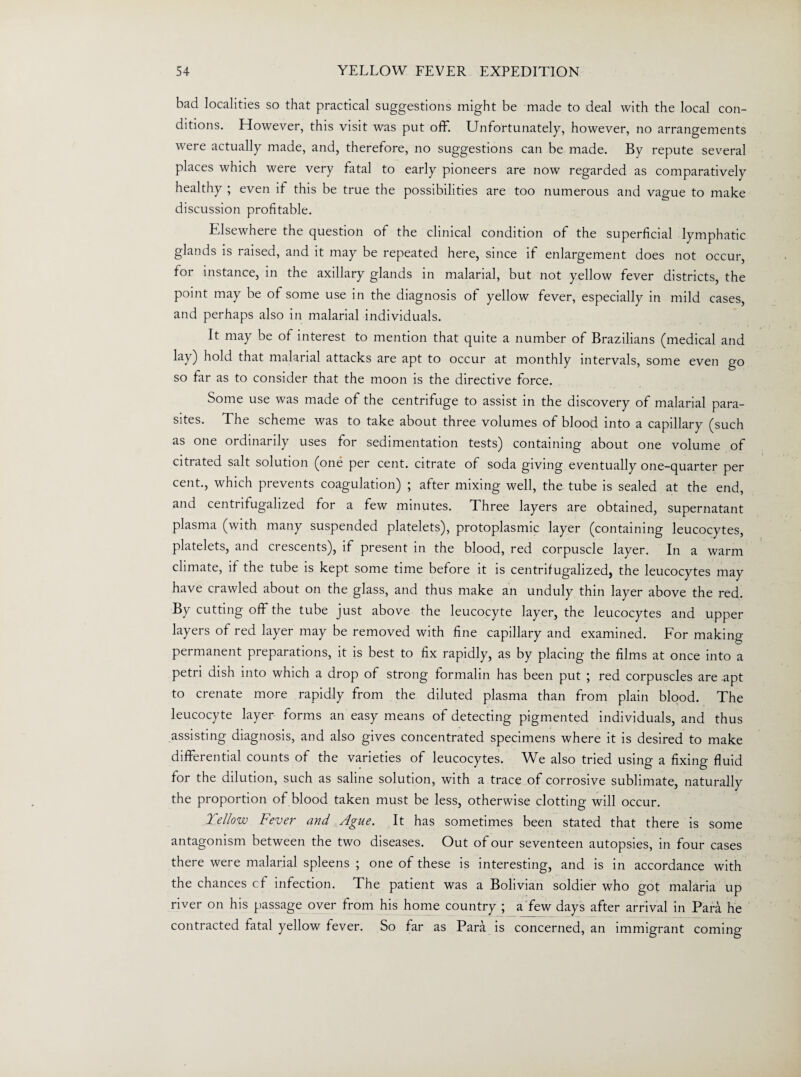 bad localities so that practical suggestions might be made to deal with the local con¬ ditions. However, this visit was put off. Unfortunately, however, no arrangements were actually made, and, therefore, no suggestions can be made. By repute several places which were very fatal to early pioneers are now regarded as comparatively healthy ; even if this be true the possibilities are too numerous and vague to make discussion profitable. Elsewhere the question of the clinical condition of the superficial lymphatic glands is raised, and it may be repeated here, since if enlargement does not occur, for instance, in the axillary glands in malarial, but not yellow fever districts, the point may be of some use in the diagnosis of yellow fever, especially in mild cases, and perhaps also in malarial individuals. It may be of interest to mention that quite a number of Brazilians (medical and lay) hold that malarial attacks are apt to occur at monthly intervals, some even go so far as to consider that the moon is the directive force. Some use was made of the centrifuge to assist in the discovery of malarial para¬ sites. The scheme was to take about three volumes of blood into a capillary (such as one ordinarily uses for sedimentation tests) containing about one volume of citrated salt solution (one per cent, citrate of soda giving eventually one-quarter per cent., which prevents coagulation) ; after mixing well, the tube is sealed at the end, and centrifugalized for a few minutes. Three layers are obtained, supernatant plasma (with many suspended platelets), protoplasmic layer (containing leucocytes, platelets, and crescents), if present in the blood, red corpuscle layer. In a warm climate, if the tube is kept some time before it is centrifugalized, the leucocytes may have crawled about on the glass, and thus make an unduly thin layer above the red. By cutting off the tube just above the leucocyte layer, the leucocytes and upper layers of red layer may be removed with fine capillary and examined. For making permanent preparations, it is best to fix rapidly, as by placing the films at once into a petri dish into which a drop of strong formalin has been put ; red corpuscles are apt to crenate more rapidly from the diluted plasma than from plain blood. The leucocyte layer forms an easy means of detecting pigmented individuals, and thus assisting diagnosis, and also gives concentrated specimens where it is desired to make differential counts of the varieties of leucocytes. We also tried using a fixing fluid for the dilution, such as saline solution, with a trace of corrosive sublimate, naturally the proportion of blood taken must be less, otherwise clotting will occur. 2 el low Fever and Ague. It has sometimes been stated that there is some antagonism between the two diseases. Out of our seventeen autopsies, in four cases there were malarial spleens ; one of these is interesting, and is in accordance with the chances cf infection. The patient was a Bolivian soldier who got malaria up river on his passage over from his home country ; a few days after arrival in Para he contracted fatal yellow fever. So far as Para is concerned, an immigrant coming