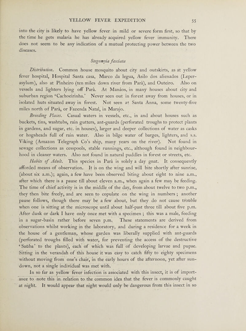 into the city is likely to have yellow fever in mild or severe form first, so that by the time he gets malaria he has already acquired yellow fever immunity. There does not seem to be any indication of a mutual protecting power between the two diseases. Stegomyia fdsciata Distribution. Common house mosquito about city and outskirts, as at yellow fever hospital, Hospital Santa casa, Marco da legua, Asilo dos alienados (Leper- asylum), also at Pinheiro (ten miles down river from Para), and Outeiro. Also on vessels and lighters lying off Para. At Manaos, in many houses about city and suburban region ‘Cachoeirinha.’ Never seen out in forest away from houses, or in isolated huts situated away in forest. Not seen at Santa Anna, some twenty-five miles north of Para, or Fazenda Natal, in Marajo. Breeding Places. Casual waters in vessels, etc., in and about houses such as buckets, tins, washtubs, rain gutters, ant-guards (perforated troughs to protect plants in gardens, and sugar, etc. in houses), larger and deeper collections of water as casks or hogsheads full of rain water. Also in bilge water of barges, lighters, and s.s. Viking (Amazon Telegraph Co’s ship, many years on the river). Not found in sewage collections as cesspools, stable runnings, etc., although found in neighbour¬ hood in cleaner waters. Also not found in natural puddles in forest or streets, etc. Habits of Adult. This species in Para is solely a day gnat. It consequently afforded means of observation. It is on the wing and will bite shortly after sunrise, (about six a.m.); again, a few have been observed biting about eight to nine a.m., after which there is a pause till about eleven a.m., when again a few ma) be feeding. The time of chief activity is in the middle of the day, from about twelve to two p.m., they then bite freely, and are seen to copulate on the wing in numbers ; another pause follows, though there may be a few about, but they do not cause trouble when one is sitting at the microscope until about half-past three till about five p.m. After dusk or dark I have only once met with a specimen ; this was a male, feeding in a sugar-basin rather before seven p.m. These statements are derived from observations whilst working in the laboratory, and during a residence for a week in the house of a gentleman, whose garden was liberally supplied with ant-guards (perforated troughs filled with water, for preventing the access of the destructive ‘Saiiba’ to the plants), each of which was full of developing larvae and pupae. Sitting in the verandah of this house it was easy to catch fifty to eighty specimens without moving from one’s chair, in the early hours of the afternoon, yet after sun¬ down, not a single individual was met with. In so far as yellow fever infection is associated with this insect, it is of import¬ ance to note this in relation to the common idea that the fever is commonly caught at night. It would appear that night would only be dangerous from this insect in so