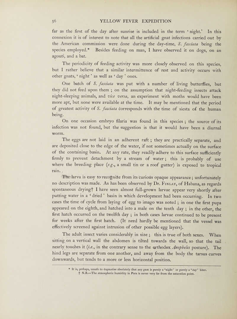 far as the first of the day after sunrise is included in the term ‘ night.’ In this connexion it is of interest to note that all the artificial gnat infections carried out by the American commission were done during the day-time, S. fasciata being the species employed.* Besides feeding on man, I have observed it on dogs, on an agouti, and a bat. The periodicity of feeding activity was more closely observed on this species, but I rather believe that a similar intermittence of rest and activity occurs with other gnats, ‘ night ’ as well as ‘ day ’ ones. One batch of S. fasciata was put with a number of living butterflies, but they did not feed upon them ; on the assumption that night-feeding insects attack night-sleeping animals, and vice versa, an experiment with moths would have been more apt, but none were available at the time. It may be mentioned that the period of greatest activity of S. fasciata corresponds with the time of siesta of the human On one occasion embryo filaria was found in this species ; the source of its infection was not found, but the suggestion is that it would have been a diurnal worm. The eggs are not laid in an adherent raft ; they are practically separate, and are deposited close to the edge of the water, if not sometimes actually on the surface of the containing basin. At any rate, they readily adhere to this surface sufficiently firmly to prevent detachment by a stream of water ; this is probably of use where the breeding place (eg., a small tin or a roof gutter) is exposed to tropical rain. , The-larva is easy to recognize from its curious opaque appearance; unfortunately no description was made. As has been observed by Dr. Finlay, of Habana, as regards spontaneous drying! I have seen almost full-grown larvae appear very shortly after putting water in a ‘ dried ’ basin in which development had been occurring. In two cases the time of cycle from laying of egg to imago was noted ; in one the first pupa appeared on the eighth, and hatched into a male on the tenth day ; in the other, the first hatch occurred on the twelfth day ; in both cases larvae continued to be present for weeks after the first hatch. (It need hardly be mentioned that the vessel was effectively screened against intrusion of other possible egg layers). The adult insect varies considerably in size ; this is true of both sexes. When sitting on a vertical wall the abdomen is tilted towards the wall, so that the tail nearly touches it (/.<?., in the contrary sense to the orthodox Anopheles posture). The hind legs are separate from one another, and away from the body the tarsus curves downwards, but tends to a more or less horizontal position. * It is, perhaps, unsafe to dogmatise absolutely that any gnat is purely a ‘night’ or purely a ‘day’ biter, t N-B-—T^e atmospheric humidity in Para is never very far from the saturation point.