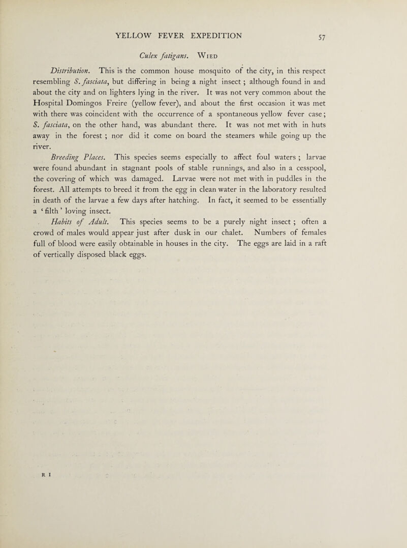 Culex fatigans. Wied Distribution. This is the common house mosquito of the city, in this respect resembling S. fasciata, but differing in being a night insect ; although found in and about the city and on lighters lying in the river. It was not very common about the Hospital Domingos Freire (yellow fever), and about the first occasion it was met with there was coincident with the occurrence of a spontaneous yellow fever case; S. fasciata, on the other hand, was abundant there. It was not met with in huts away in the forest ; nor did it come on board the steamers while going up the river. Breeding Places. This species seems especially to affect foul waters ; larvae were found abundant in stagnant pools of stable runnings, and also in a cesspool, the covering of which was damaged. Larvae were not met with in puddles in the forest. All attempts to breed it from the egg in clean water in the laboratory resulted in death of the larvae a few days after hatching. In fact, it seemed to be essentially a ‘ filth ’ loving insect. Habits of Adult. This species seems to be a purely night insect ; often a crowd of males would appear just after dusk in our chalet. Numbers of females full of blood were easily obtainable in houses in the city. The eggs are laid in a raft of vertically disposed black eggs. R i