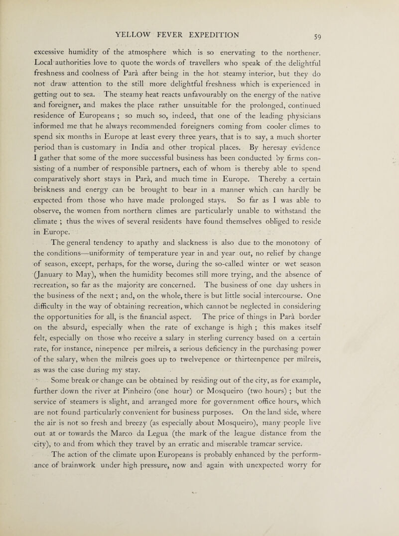excessive humidity of the atmosphere which is so enervating to the northener. Local authorities love to quote the words of travellers who speak of the delightful freshness and coolness of Para after being in the hot steamy interior, but they do not draw attention to the still more delightful freshness which is experienced in getting out to sea. The steamy heat reacts unfavourably on the energy of the native and foreigner, and makes the place rather unsuitable for the prolonged, continued residence of Europeans ; so much so, indeed, that one of the leading physicians informed me that he always recommended foreigners coming from cooler climes to spend six months in Europe at least every three years, that is to say, a much shorter period than is customary in India and other tropical places. By heresay evidence I gather that some of the more successful business has been conducted by firms con¬ sisting of a number of responsible partners, each of whom is thereby able to spend comparatively short stays in Para, and much time in Europe. Thereby a certain briskness and energy can be brought to bear in a manner which can hardly be expected from those who have made prolonged stays. So far as I was able to observe, the women from northern climes are particularly unable to withstand the climate ; thus the wives of several residents have found themselves obliged to reside in Europe. The general tendency to apathy and slackness is also due to the monotony of the conditions—uniformity of temperature year in and year out, no relief by change of season, except, perhaps, for the worse, during the so-called winter or wet season (January to May), when the humidity becomes still more trying, and the absence of recreation, so far as the majority are concerned. The business of one day ushers in the business of the next; and, on the whole, there is but little social intercourse. One difficulty in the way of obtaining recreation, which cannot be neglected in considering the opportunities for all, is the financial aspect. The price of things in Para border on the absurd, especially when the rate of exchange is high ; this makes itself felt, especially on those who receive a salary in sterling currency based on a certain rate, for instance, ninepence per milreis, a serious deficiency in the purchasing power of the salary, when the milreis goes up to twelvepence or thirteenpence per milreis, as was the case during my stay. Some break or change can be obtained by residing out of the city, as for example, further down the river at Pinheiro (one hour) or Mosqueiro (two hours) ; but the service of steamers is slight, and arranged more for government office hours, which are not found particularly convenient for business purposes. On the land side, where the air is not so fresh and breezy (as especially about Mosqueiro), many people live out at or towards the Marco da Legua (the mark of the league distance from the city), to and from which they travel by an erratic and miserable tramcar service. The action of the climate upon Europeans is probably enhanced by the perform¬ ance of brainwork under high pressure, now and again with unexpected worry for