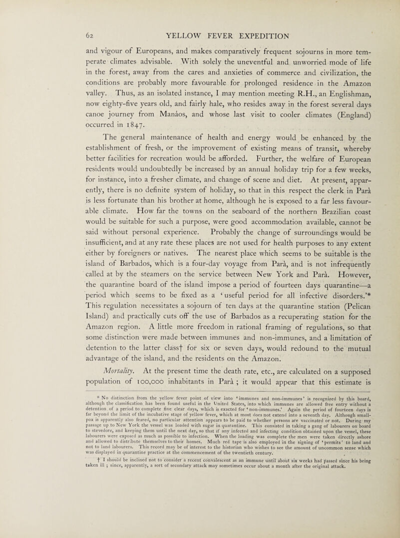 and vigour of Europeans, and makes comparatively frequent sojourns in more tem¬ perate climates advisable. With solely the uneventful and unworried mode of life in the forest, away from the cares and anxieties of commerce and civilization, the conditions are probably more favourable for prolonged residence in the Amazon valley. Thus, as an isolated instance, I may mention meeting R.H., an Englishman, now eighty-five years old, and fairly hale, who resides away in the forest several days canoe journey from Manaos, and whose last visit to cooler climates (England) occurred in 1847. The general maintenance of health and energy would be enhanced by the establishment of fresh, or the improvement of existing means of transit, whereby better facilities for recreation would be afforded. Further, the welfare of European residents would undoubtedly be increased by an annual holiday trip for a few weeks, for instance, into a fresher climate, and change of scene and diet. At present, appar¬ ently, there is no definite system of holiday, so that in this respect the clerk in Para is less fortunate than his brother at home, although he is exposed to a far less favour¬ able climate. How far the towns on the seaboard of the northern Brazilian coast would be suitable for such a purpose, were good accommodation available, cannot be said without personal experience. Probably the change of surroundings would be insufficient, and at any rate these places are not used for health purposes to any extent either by foreigners or natives. The nearest place which seems to be suitable is the island of Barbados, which is a four-day voyage from Para, and is not infrequently called at by the steamers on the service between New York and Para. However, the quarantine board of the island impose a period of fourteen days quarantine—a period which seems to be fixed as a ‘ useful period for all infective disorders.’* This regulation necessitates a sojourn of ten days at the quarantine station (Pelican Island) and practically cuts off the use of Barbados as a recuperating station for the Amazon region. A little more freedom in rational framing of regulations, so that some distinction were made between immune's and non-immunes, and a limitation of detention to the latter classf for six or seven days, would redound to the mutual advantage of the island, and the residents on the Amazon. Mortality. At the present time the death rate, etc., are calculated on a supposed population of 100,000 inhabitants in Para ; it would appear that this estimate is * No distinction from the yellow fever point of view into ‘immunes and non-immunes’ is recognized by this board, although the classification has been found usetul in the United States, into which immunes are allowed free entry without a detention of a period to complete five clear days, which is exacted for ‘ non-immunes.’ Again the period of fourteen days is far beyond the limit of the incubative stage of yellow fever, which at most does not extend into a seventh day. Although small¬ pox is apparently also feared, no particular attention appears to be paid to whether persons are vaccinated or not. During my passage up to New York the vessel was loaded with sugar in quarantine. This consisted in taking a gang of labourers on board to stevedore, and keeping them until the next day, so that if any infected and infecting condition obtained upon the vessel, these labourers were exposed as much as possible to infection. When the loading was complete the men were taken directly ashore and allowed to distribute themselves to their homes. Much red tape is also employed in the signing of ‘permits’ to land and not to land labourers. This record may be of interest to the historian who wishes to see the amount of uncommon sense which was displayed in quarantine practice at the commencement of the twentieth century. f I should be inclined not to consider a recent convalescent as an immune until about six weeks had passed since his being taken ill ; since, apparently, a sort of secondary attack may sometimes occur about a month after the original attack.