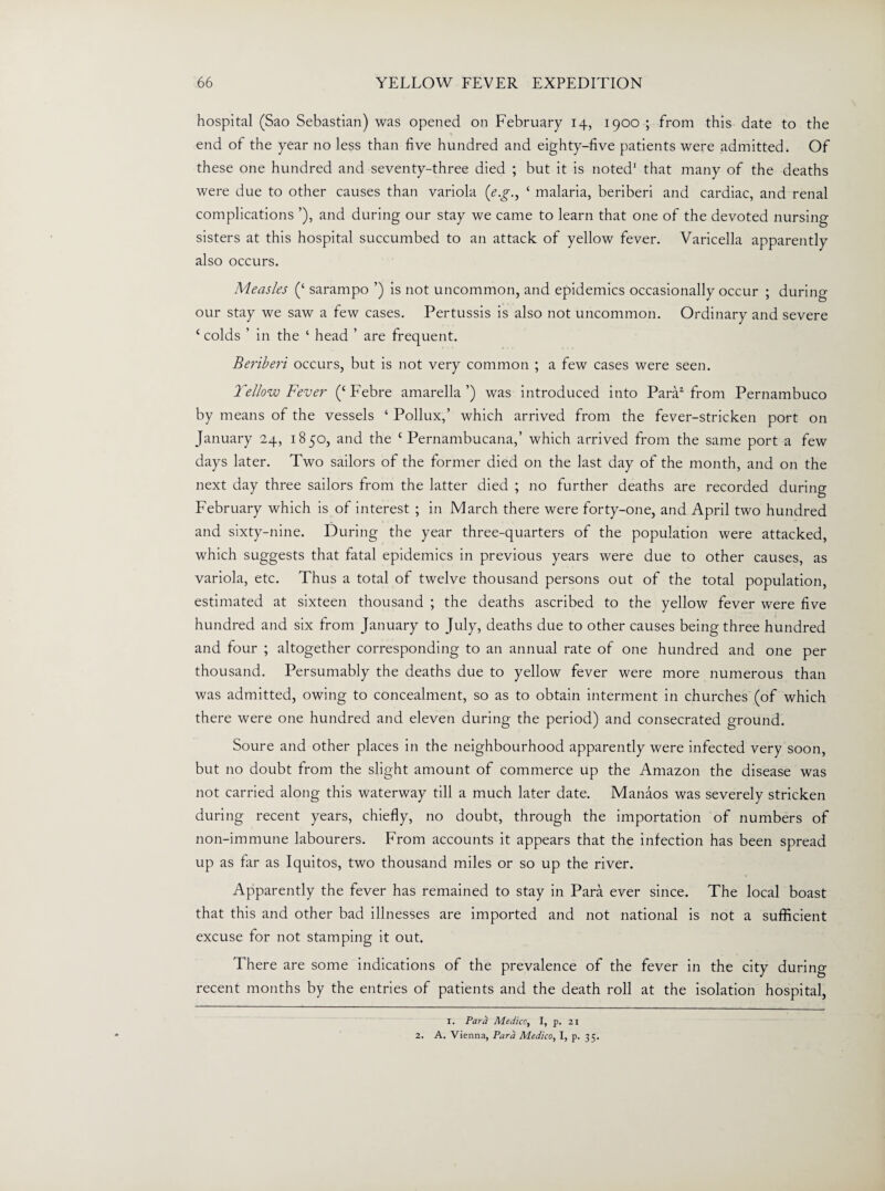 hospital (Sao Sebastian) was opened on February 14, 1900 ; from this date to the end of the year no less than five hundred and eighty-five patients were admitted. Of these one hundred and seventy-three died ; but it is noted1 2 that many of the deaths were due to other causes than variola (e.g., ‘ malaria, beriberi and cardiac, and renal complications ’), and during our stay we came to learn that one of the devoted nursing sisters at this hospital succumbed to an attack of yellow fever. Varicella apparently also occurs. Measles (‘ sarampo ’) is not uncommon, and epidemics occasionally occur ; during our stay we saw a few cases. Pertussis is also not uncommon. Ordinary and severe (colds ’ in the ‘ head ’ are frequent. Beriberi occurs, but is not very common ; a few cases were seen. Yellow Fever (‘ Febre amarella ’) was introduced into Para1 from Pernambuco by means of the vessels ‘ Pollux,’ which arrived from the fever-stricken port on January 24, 1850, and the ‘ Pernambucana,’ which arrived from the same port a few days later. Two sailors of the former died on the last day of the month, and on the next day three sailors from the latter died ; no further deaths are recorded during February which is of interest ; in March there were forty-one, and April two hundred and sixty-nine. During the year three-quarters of the population were attacked, which suggests that fatal epidemics in previous years were due to other causes, as variola, etc. Thus a total of twelve thousand persons out of the total population, estimated at sixteen thousand ; the deaths ascribed to the yellow fever were five hundred and six from January to July, deaths due to other causes being three hundred and four ; altogether corresponding to an annual rate of one hundred and one per thousand. Persumably the deaths due to yellow fever were more numerous than was admitted, owing to concealment, so as to obtain interment in churches (of which there were one hundred and eleven during the period) and consecrated ground. Soure and other places in the neighbourhood apparently were infected very soon, but no doubt from the slight amount of commerce up the Amazon the disease was not carried along this waterway till a much later date. Manaos was severely stricken during recent years, chiefly, no doubt, through the importation of numbers of non-immune labourers. From accounts it appears that the infection has been spread up as far as Iquitos, two thousand miles or so up the river. Apparently the fever has remained to stay in Para ever since. The local boast that this and other bad illnesses are imported and not national is not a sufficient excuse for not stamping it out. There are some indications of the prevalence of the fever in the city during recent months by the entries of patients and the death roll at the isolation hospital, I. Para Medico, I, p. 21 2. A. Vienna, Para Medico, I, p. 35.