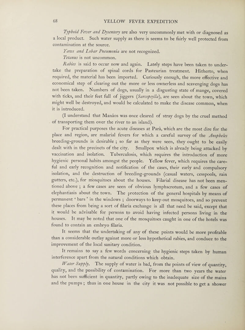 Typhoid Fever and Dysentery are also very uncommonly met with or diagnosed as a local product. Such water supply as there is seems to be fairly well protected from contamination at the source. Taws and Lobar Pneumonia are not recognized. Tetanus is not uncommon. Rabies is said to occur now and again. Lately steps have been taken to under¬ take the preparation of spinal cords for Pasteurian treatment. Hitherto, when required, the material has been imported. Curiously enough, the more effective and economical step of clearing out the more or less ownerless and scavenging dogs has not been taken. Numbers of dogs, usually in a disgusting state of mange, covered with ticks, and their feet full of jiggers (Sarcopsylla), are seen about the town, which might well be destroyed, and would be calculated to make the disease common, when it is introduced. (I understand that Manaos was once cleared of stray dogs by the cruel method of transporting them over the river to an island). For practical purposes the acute diseases at Para, which are the most dire for the place and region, are malarial fevers for which a careful survey of the Anopheles breeding-grounds is desirable ; so far as they were seen, they ought to be easily dealt with in the precincts of the city. Smallpox which is already being attacked by vaccination and isolation. Tuberculosis, which requires the introduction of more hygienic personal habits amongst the people. Yellow fever, which requires the care¬ ful and early recognition and notification of the cases, their early and compulsory isolation, and the destruction of breeding-grounds (casual waters, cesspools, rain gutters, etc.), for mosquitoes about the houses. Filarial disease has not been men¬ tioned above ; a few cases are seen of obvious lymphscrotum, and a few cases of elephantiasis about the town. The protection of the general hospitals by means of permanent ‘ bars ’ in the windows ; doorways to keep out mosquitoes, and so prevent these places from being a sort of filaria exchange is all that need be said, except that it would be advisable for persons to avoid having infected persons living in the houses. It may be noted that one of the mosquitoes caught in one of the hotels was found to contain an embryo filaria. It seems that the undertaking of any of these points would be more profitable than a considerable outlay against more or less hypothetical rabies, and conduce to the improvement of the local sanitary condition. It remains to say a few words concerning the hygienic steps taken by human interference apart from the natural conditions which obtain. IVater Supply. The supply of water is bad, from the points of view of quantity, quality, and the possibility of contamination. For more than two years the water has not been sufficient in quantity, partly owing to the inadequate size of the mains and the pumps ; thus in one house in the city it was not possible to get a shower
